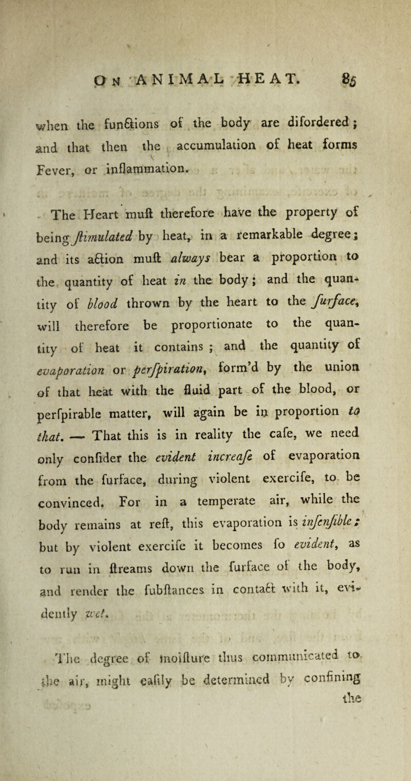 when the fun&ions of the body are difordered; and that then the accumulation of heat forms \ j Fever, or inflammation. The Heart muft therefore have the property of beingJiimulated by heat, in a remarkable degree; and its a&ion muft always bear a proportion to the quantity of heat in the body; and the quan¬ tity of blood thrown by the heart to the furface, will therefore be proportionate to the quan¬ tity of heat it contains ; and the quantity of evaporation or perfpiration, form’d by the union of that heat with the fluid part of the blood, or perfpirable matter, will again be in proportion to — That this is in reality the cafe, we need only confider the evident increafe of evaporation from the furface, during violent exercife, to be convinced. For in a temperate air, while the body remains at reft, this evaporation is irifenjible i but by violent exercife it becomes fo evident, as to run in ftreams down the furface of the body, and render the fubfiances in contact with it, evi¬ dently wet. ' * 7 ’ . ■ a ' , » ' * j * The degree of tnoifture thus communicated to {he air, might eaflly be determined by confining the