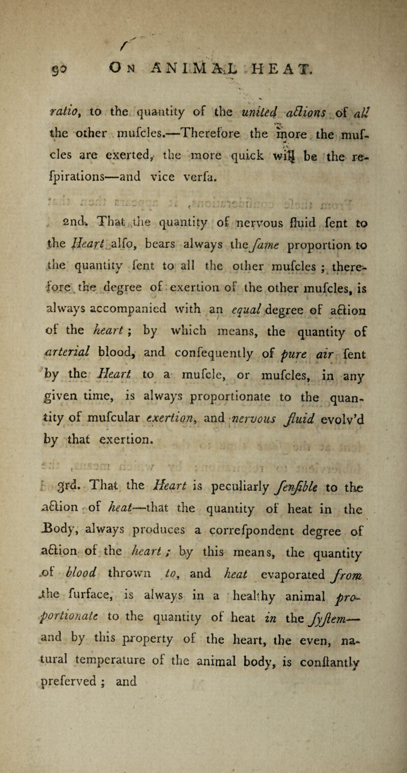 **• r 90 On ANIMAL HEAT. ratio, to the quantity of the united ablions of all the other mufcles.—Therefore the more the muf- iy cles are exerted, the more quick wiJJ be the re- fpirations—and vice verfa. 2nd-. That the quantity of nervous fluid fent to the Heart alfo, bears always the fame proportion to the quantity Tent to all the other mufcles ; there¬ fore the degree of exertion of the other mufcles, is always accompanied with an equal degree of a&ion of the heart ; by which means, the quantity of arterial blood, and confequently of pure air fent by the Heart to a mufcle, or mufcles, in any given time, is always proportionate to the quan¬ tity of mufcular exertion, and nervous fluid evolv’d by that exertion. *' * ‘ ‘ » r - \ rrt r* • ■ r v*. . •, • . ' 1 .. • * - **• — - * *- ~ * . it f .' ■. .' ;4 •; 3rd. That the Heart is peculiarly fenfhle to the aftion of heat—that the quantity of heat in the -Body, always produces a correfpondent degree of a£iion of the heart ; b-y this means, the quantity .of blood thrown to, and heat evaporated from .the furface, is always in a healthy animal pro¬ portionate to the quantity of heat in the fyfem— and by this property of the heart, the even, na¬ tural temperature of the animal body, is conllantly preferved ; and