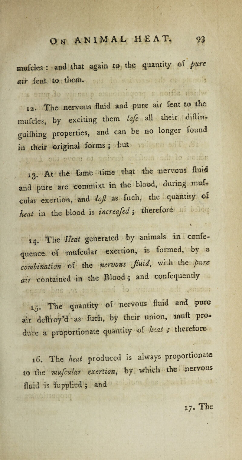 / • mufcles : and that again to the quantity of pure air fent to them. ,. , f , ,T 1 / • t * • f* j ; » 12. The nervous fluid and pure air fent to the mufcles, by exciting them lofe all their difhn- guilhing properties, and can be no longer found in their original forms ; but • 4 * i1 } * 'j \ • ‘ ' : . 13. At the fame time that the nervous fluid and pure are commixt in the blood, during muf- cular exertion, and lojl as fuch, the quantity o£ heat in the blood is increafed therefore 14. The Heat generated by animals in confe- quence of mufcular exertion, is formed, by a combination of the fluid, with the pure air contained in the Blood ; and confequently 15. The quantity of nervous fluid and pure air deftroy’d ‘ as fuch, by their union, muft pro¬ duce a proportionate quantity of heat ; therefore 16. The heat produced is always proportionate to the mufcular exertion, by which the nervous fluid is fupplied ; and 17, The