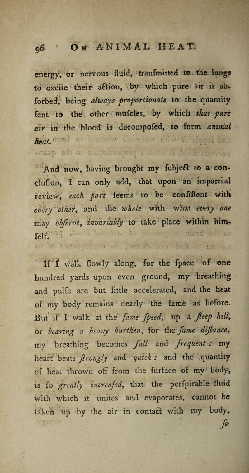 energy, or nervous fluid, tranfmitted to. the lungs to excite their a&ion, by which pure air is ab- forbed, being always proportionate to the quantity fent to the other mufcles, by which that pure air in the blood is decompofed, to form animal kedt. 1 ' ' » _> \J J.Ij Gi J ■ .. * . ’ c ■ ' , ; 4 f * ■ A X S , ‘ f • • j «rf And now, having brought my fubjeft to a con- dufion, I can only add, that upon an impartial review,’ each part feems to be confident with » every other, and the whole with what every one may cbferve, invariably to take place within him* felf. ' ■ ' : io for?'* .> c .fc..;'. o -•? < i eJ: If t walk flowly along, for the fpace of one hundred yards upon even ground, my breathing and pulfe are but little accelerated, and the heat of my body remains nearly the fame as before. But if I walk at the [ante fpeed, up a Jleep hill, or hearing a heavy burthen, for the fame difiance, my breathing becomes full and frequent : my heart beats Jlrongly and quick : and the quantity of heat thrown off from the furface of my body, is fo greatly increafed, that the perfpirable fluid with which it unites and evaporates, cannot be taken up by the air in contact with my body, fi