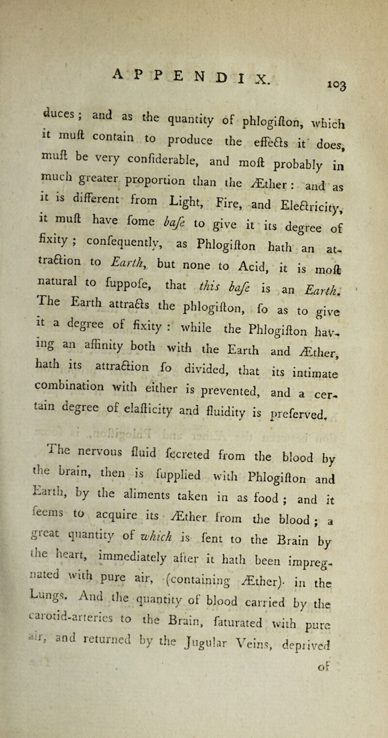 103 duces; and as the quantity of phlogiflon, which U lnuft contain to produce the effeas it does, ”'8 be very confiderable, and nioft probably in much greater proportion than tiie .-Ether: and as it is different from Light, Fire, and Eleftricity, it mult have fome baft to give it its degree of fixity; confequently, as Phlogiflon hath an at- traflion to Earth, but none to Acid, it is moft natural to fuppofe, that this bafe is an Earth. ■rhe Earth attrafls the phlogiflon, fo as to give “ a dcSree of fixity : while the Phlogiflon hav¬ ing an affinity both with the Earth and /Ether, hath its attraflion fo divided, that its intimate combination with either is prevented, and a cer¬ tain degree of elaflicity and fluidity is preferved, rhe nervous fluid fecreted from the blood by the brain, then is fupplied with Phlogiflon and Earth, by the aliments taken in as food ; and it feeras t0 acquire its /Ether from the blood; a great quantity of which is fent to the Brain by ihe heart, immediately after it hath been impreg¬ nated wuh pure air, (containing /Ether)- in the Lungs. And the quantity of blood carried by the carotid-arteries to the Brain, faturated with pure air, and returned by the Jugular Veins, deprived of