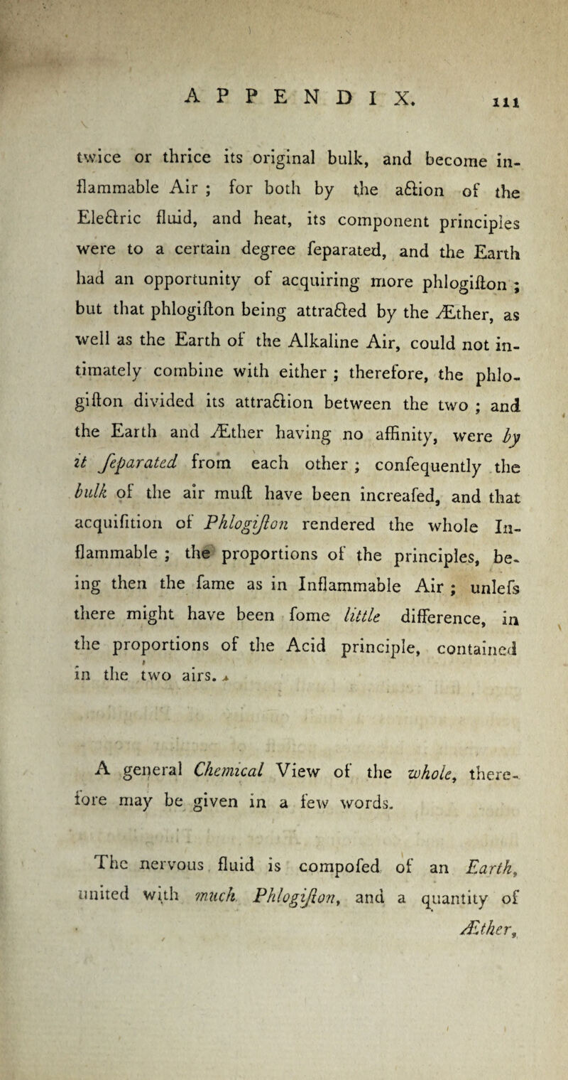 111 V twice or thrice its original bulk, and become in¬ flammable Air ; for both by the aClion of the Ele&ric fluid, and heat, its component principles were to a certain degree feparated, and the Earth had an opportunity of acquiring more phlogifion ; but that phlogifion being attra&ed by the TLther, as well as the Earth of the Alkaline Air, could not in¬ timately combine with either ; therefore, the phlo¬ gifion divided its attraction between the two ; and the Earth and ALther having no affinity, were by it feparated from each other ; confequently the bulk of the air mull have been increafed, and that acquifition of Phlogifion rendered the whole In¬ flammable ; the proportions of the principles, be¬ ing then the fame as in Inflammable Air ; unlefs there might have been fome little difference, in the proportions of the Acid principle, contained # in the two airs. ^ A general Chemical View of the whole, there¬ fore may be given in a few words. The nervous fluid is compofed of an Earth, united with much Phlogifion t and a quantity of /Ether r