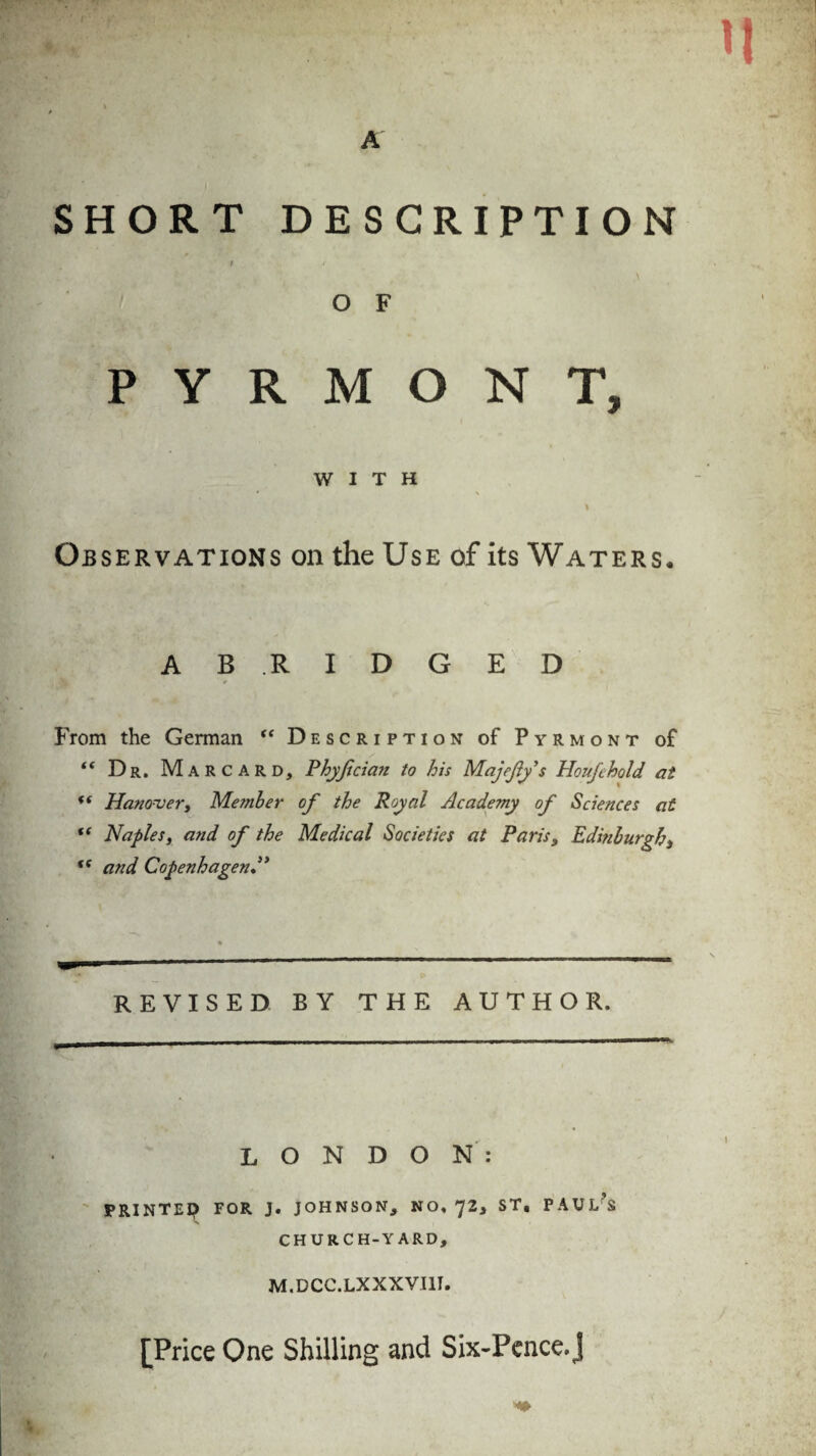 A SHORT DESCRIPTION / t O F PYRMONT, WITH Observations on the Use of its Waters. A B .R I D G E D From the German “ Description of Pyrmont of t( Dr, Marcard, Phyßcicm to his Majeßy $ Houßhold at ” Hanover, Member of the Royal Academy of Sciences at ff Naples, and of the Medical Societies at Paris, Edinburgh, (( and Copenhagen” REVISED BY THE AUTHOR. LONDON: PRINTE? FOR J. JOHNSON, NO, 72, ST, PAUL’S CHURCH-YARD, M.DCC.LXXXVIII. [Price One Shilling and Six-Pence, J