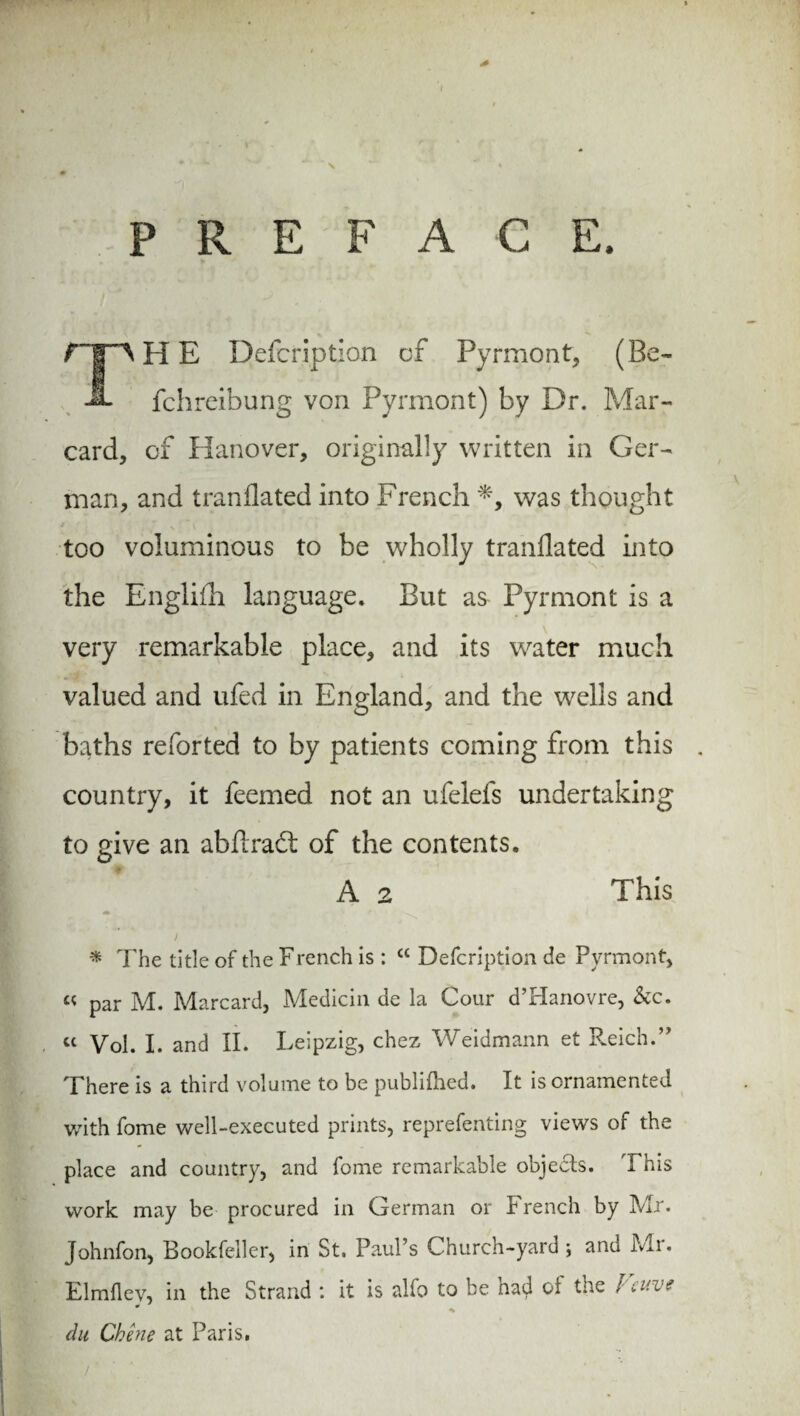 1 \ PREFACE. f HE Defcription of Pyrmont, (Be- A fchreibung von Pyrmont) by Dr. Mar- card, of Hanover, originally written in Ger¬ man, and tranflated into French *, was thought too voluminous to be wholly tranflated into the Englifh language. But as Pyrmont is a very remarkable place, and its water much valued and ufed in England, and the wells and baths reforted to by patients coming from this country, it feemed not an ufelefs undertaking to give an abflradt of the contents. This A 2 * The title of the French is : w Defcription de Pyrmont, « par M. Marcard, Medicin de la Cour d’Hanovre, &c. cc Vol. I. and II. Leipzig, chez Weidmann et Reich.1” There is a third volume to be publifhed. It is ornamented with fome well-executed prints, reprefenting views of the place and country, and fome remarkable objects. This work may be procured in German or French by Mr. Johnfon, Bookfeller, in St. Paul’s Church-yard ; and Mr. Elmfley, in the Strand : it is alfo to be had ot the Veuve du Chene at Paris.