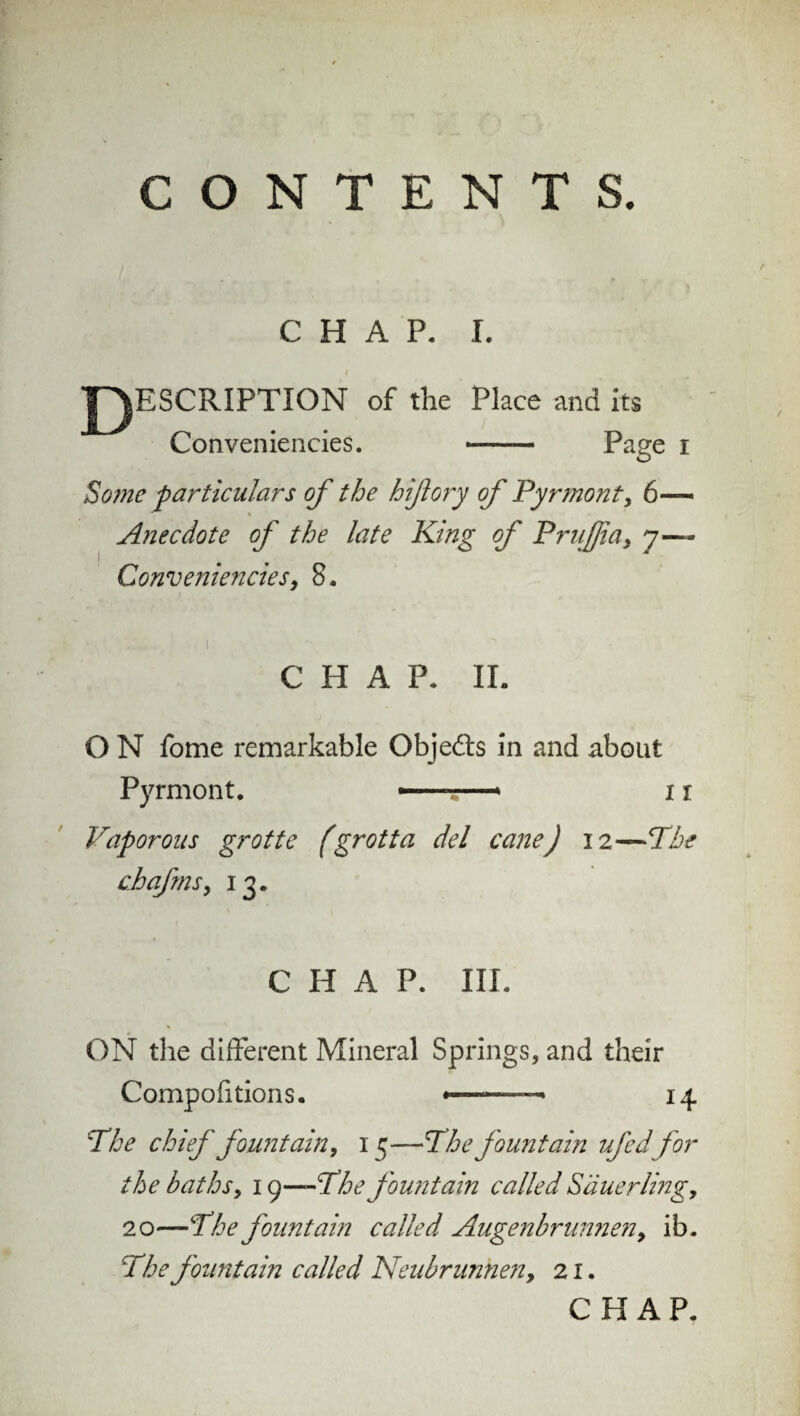 CONTENTS. CHAP. I. ESCRIPTION of the Place and Conveniencies. — its Page i Some particulars of the hiß ory of Pyrmont, 6— Anecdote of the late King of Prußia, y~ Conveniencies, 8. CHAP- II. O N fome remarkable Obje&s in and about Pyrmont. ..i r Vaporous grotte fgrotta del cane) i 2—The chafms, 13. CHAP. III. ON the different Mineral Springs, and their Compofitions. *—— 14 The chief fountain, 15—The fountain if cdfor the baths, 19—The fountain called Säuerling, 20—The fountain called Augenbrunnen, ib. The fountain called Neubrunnen, 21. CHAP.