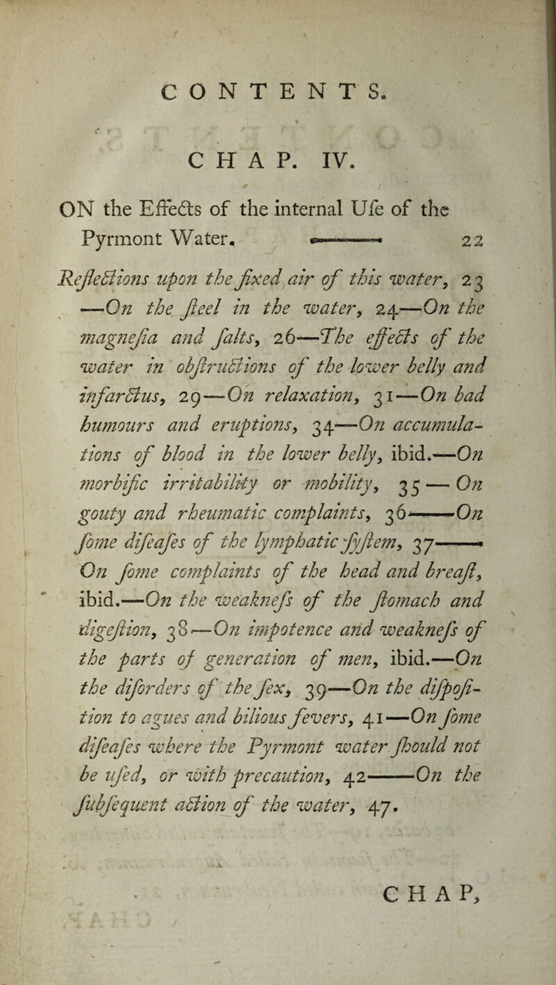 C f •' y * ' , W*' » CHAP. IV. ON the Effedts of the internal Ufe of the Pyrmont Water. *—■—— 22 Reflexions upon the fixed air of this water, 23 —On the ft eel in the water, 24—0^ the magnefia and flaks, 26—The efi'eXs of the water in obftruXions of the lower belly and infarXus, 29—On relaxation, 31—On bad humours and eruptions, 34—0// accumula¬ tions of blood in the lower belly, ibid.—On morbific irritability or mobility, 35 — On gouty and rheumatic complaints, 36-On fome difeafes of the lymphatic fyftem, 37— On fome complaints of the head and breaft, ibid.—0?i the weaknefs of the ftomach and digeftion, 38 —-On impotence and weaknefs of the parts of generation of men, ibid.—On the diforders of the flex, 39—On the difpofi- tion to agues and bilious fevers, 41—On fome difeafes where the Pyrmont water Jhould not be ufed, or with precaution, 42-On the fubfequent aXion of the water, 47. 1 4.