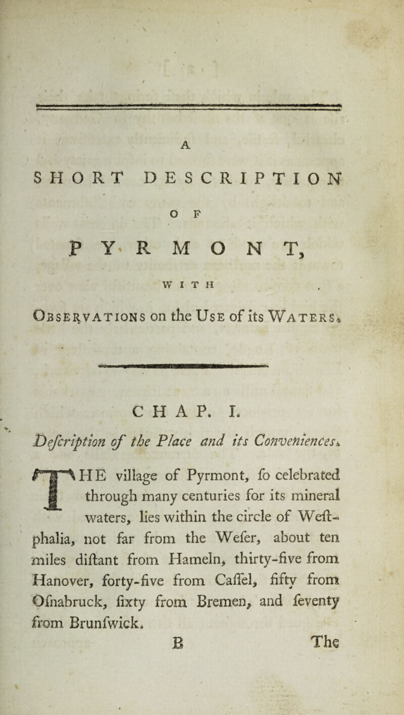 \ A SHORT DESCRIPTION O F P Y' R M O N T, WITH Observations on the Use of its Waters* CHAP. L Defer iption of the Place and its Conveniences * THE village of Pyrmont, fo celebrated through many centuries for its mineral waters, lies within the circle of Weft- phalia, not far from the Wefer, about ten miles diftant from Hameln, thirty-five from Hanover, forty-five from Caffel, fifty from Qfnabruck, fixty from Bremen, and feventy from Brunfwick, B The