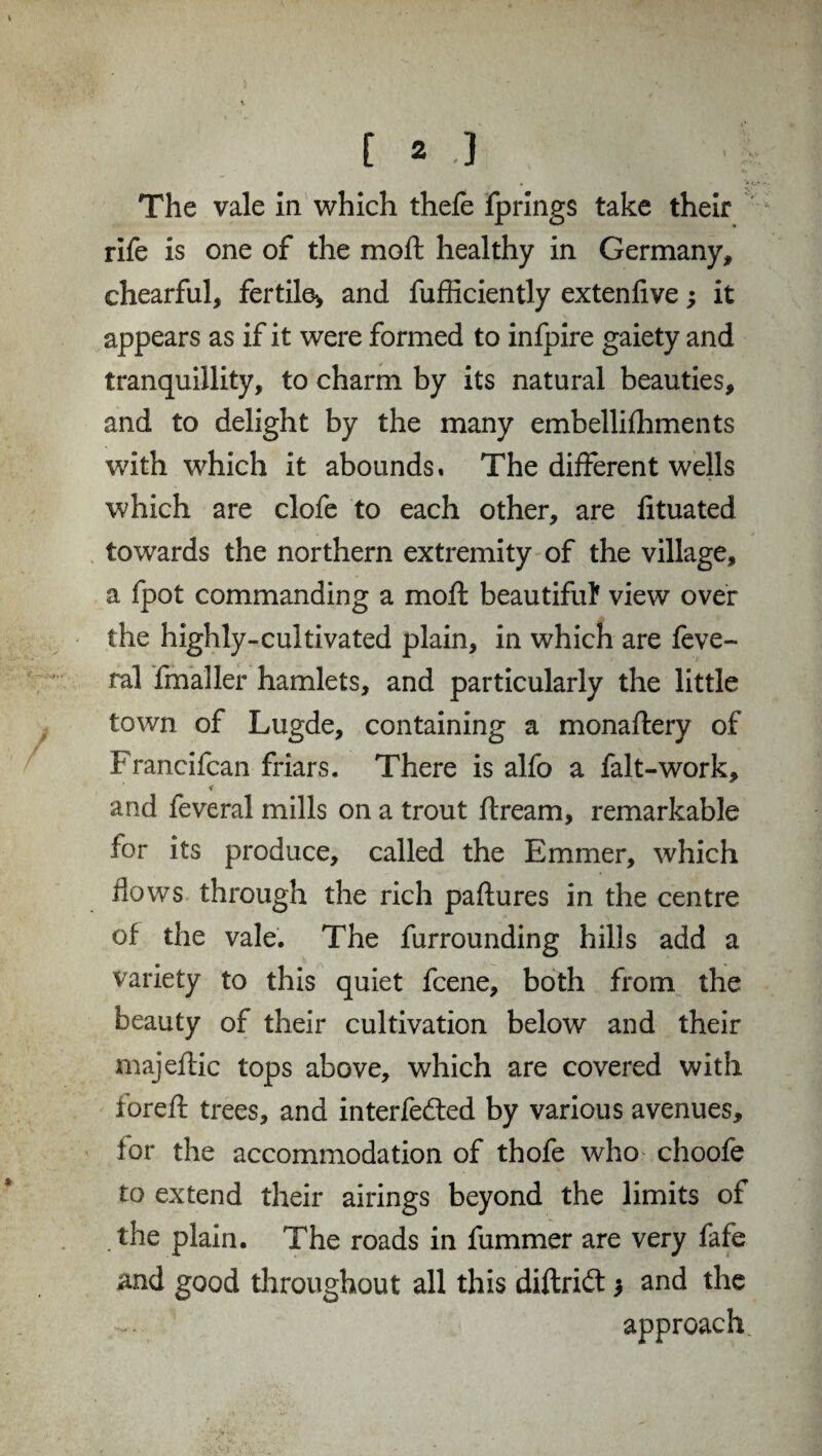 The vale in which thefe fprings take their rife is one of the moft healthy in Germany, chearful, fertile* and fufficiently extenfive; it appears as if it were formed to infpire gaiety and tranquillity, to charm by its natural beauties, and to delight by the many embellifhments with which it abounds. The different wells which are clofe to each other, are fituated towards the northern extremity of the village, a fpot commanding a moft beautiful' view over the highly-cultivated plain, in which are feve- ral fmaller hamlets, and particularly the little town of Lugde, containing a monaftery of Francifcan friars. There is alfo a fait-work, and feveral mills on a trout ftream, remarkable for its produce, called the Emmer, which flows through the rich paftures in the centre of the vale. The furrounding hills add a variety to this quiet fcene, both from the beauty of their cultivation below and their majeftic tops above, which are covered with foreft trees, and interfered by various avenues, tor the accommodation of thofe who choofe to extend their airings beyond the limits of the plain. The roads in fummer are very fafe and good throughout all this diftrift and the approach