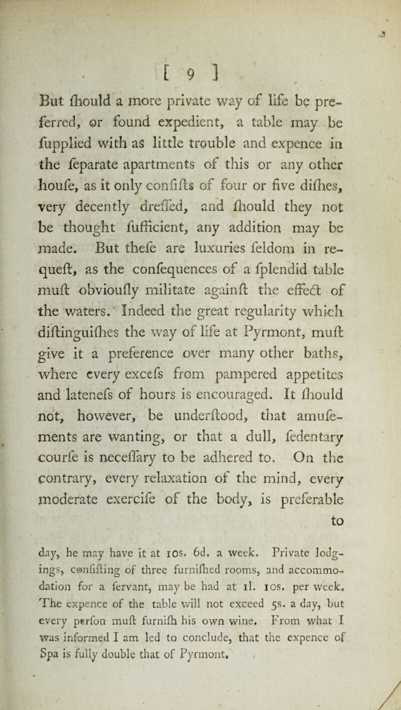 I But fhould a more private way of life be pre¬ ferred, or found expedient, a table may be fupplied with as little trouble and expence in the feparate apartments of this or any other houfe, as it only confifts of four or five diflies, very decently dreffed, and fhould they not be thought fufficient, any addition may be made. But thefe are luxuries feldom in re- queft, as the confequences of a fplendid table muff obvioufly militate againft the effedt of the waters. Indeed the great regularity which diftinguifhes the way of life at Pyrmont, muft give it a preference over many other baths, where every excefs from pampered appetites and latenefs of hours is encouraged. It fhould not, however, be underftood, that amufe- xnents are wanting, or that a dull, fedentary courfe is neceffary to be adhered to. On the contrary, every relaxation of the mind, every moderate exercife of the body, is preferable to day, he may have it at ios. 6d. a week. Private lodg¬ ings, confifting of three furnifhed rooms, and accommo¬ dation for a fervant, may be had at il. ios. per week. The expence of the table will not exceed 5s. a day, but every perfon muft furnifh his own wine. From what I was informed I am led to conclude, that the expence of Spa is fully double that of Pyrmont* /