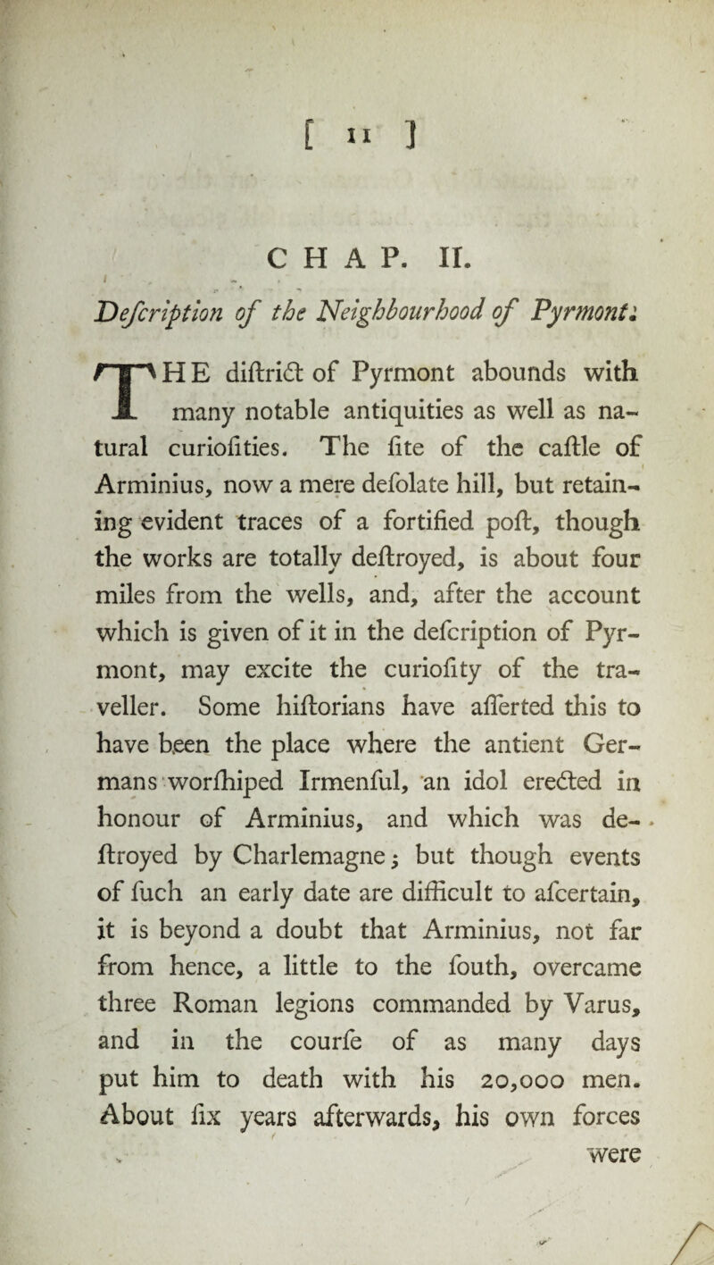 CHAP. II. I x» *f t Defcription of the Neighbourhood of Pyrmont: THE diftridt of Pyrmont abounds with many notable antiquities as well as na¬ tural curiofities. The fite of the caftle of .. * , „  , i Arminius, now a mere defolate hill, but retain¬ ing evident traces of a fortified poft, though the works are totally deftroyed, is about four miles from the wells, and, after the account which is given of it in the defcription of Pyr¬ mont, may excite the curiofity of the tra¬ veller. Some hiftorians have afierted this to have been the place where the antient Ger¬ mans worshiped Irmenful, an idol eredted in honour of Arminius, and which was de- * ftroyed by Charlemagne; but though events of fuch an early date are difficult to afcertain, it is beyond a doubt that Arminius, not far from hence, a little to the fouth, overcame three Roman legions commanded by Varus, and in the courfe of as many days put him to death with his 20,000 men. About fix years afterwards, his own forces v were /