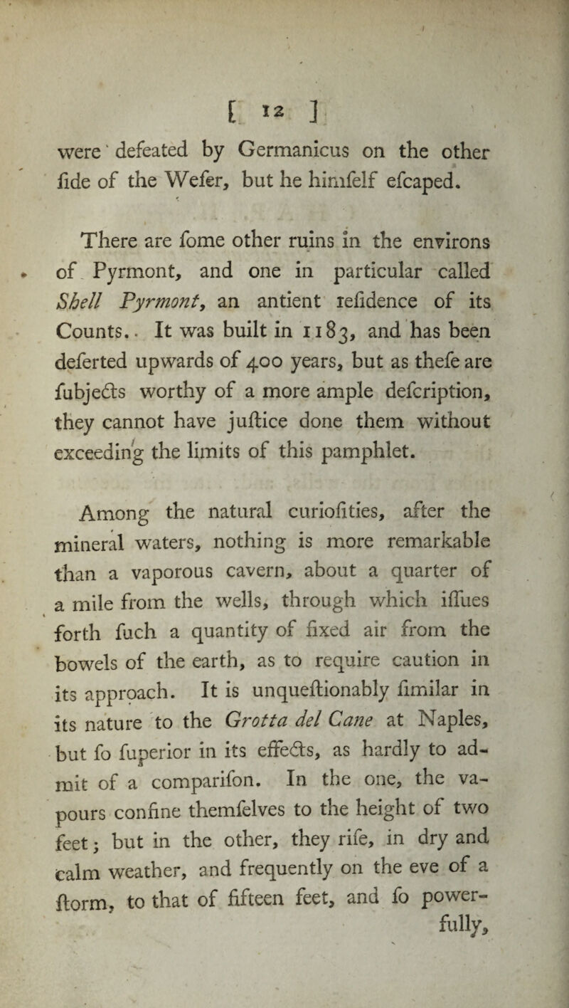 I » ]; were * defeated by Germanicus on the other fide of the Wefer, but he himfelf efcaped. There are fome other ruins in the environs of Pyrmont, and one in particular called Shell Pyrmont, an antient iefidence of its Counts.. It was built in 1183, and has been deferted upwards of 400 years, but as thefe are fubjefts worthy of a more ample defcription, they cannot have juftice done them without exceeding the limits of this pamphlet. Among the natural curiofities, after the mineral waters, nothing is more remarkable than a vaporous cavern, about a quarter of a mile from the wells, through which iffues forth fuch a quantity of fixed air from the bowels of the earth, as to require caution in its approach. It is unqueftionably fimilar in its nature to the Grotta del Cane at Naples, but fo fuperior in its effedts, as hardly to ad¬ mit of a comparifon. In the one, the va¬ pours confine themfelves to the height of two feet; but in the other, they rife, in dry and Calm weather, and frequently on the eve of a ftorm, to that of fifteen feet, and fo power¬ fully.