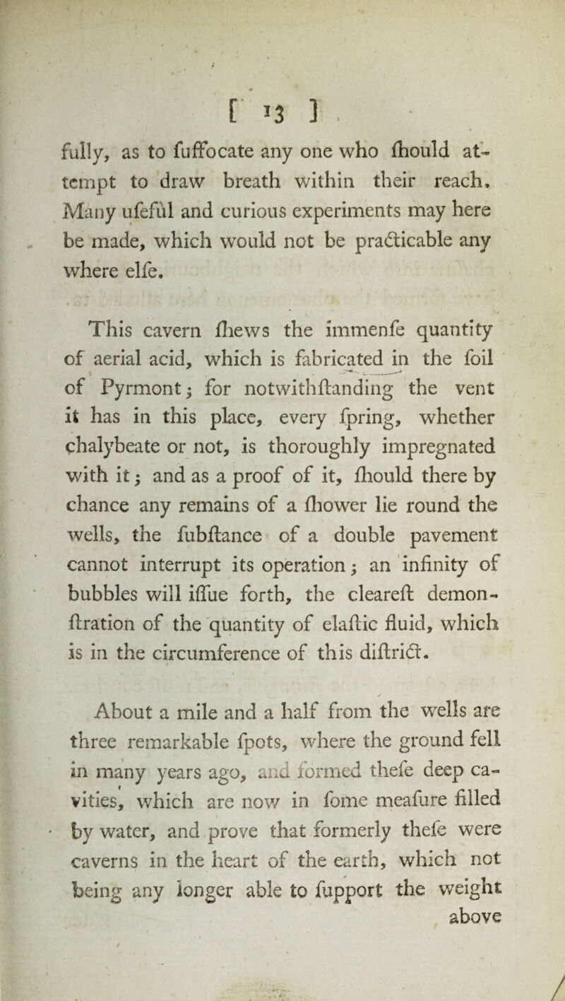 [' *3 ] . fully, as to fuffocate any one who fhould at¬ tempt to draw breath within their reach. Many ufefiil and curious experiments may here be made, which would not be practicable any where elfe. * * / This cavern thews the immenfe quantity of aerial acid, which is fabricated in the foil of Pyrmont for notwithftanding the vent it has in this place, every fpring, whether chalybeate or not, is thoroughly impregnated with it; and as a proof of it, fhould there by chance any remains of a fhower lie round the wells, the fubflance of a double pavement cannot interrupt its operation; an infinity of bubbles will iflue forth, the cleared: demon - fixation of the quantity of elafiic fluid, which is in the circumference of this diftriCL About a mile and a half from the wells are three remarkable fpots, where the ground fell in many years ago, and formed thefe deep ca¬ vities, which are now in fome meafure filled * by water, and prove that formerly theie were caverns in the heart of the earth, which not being any longer able to fupport the weight above