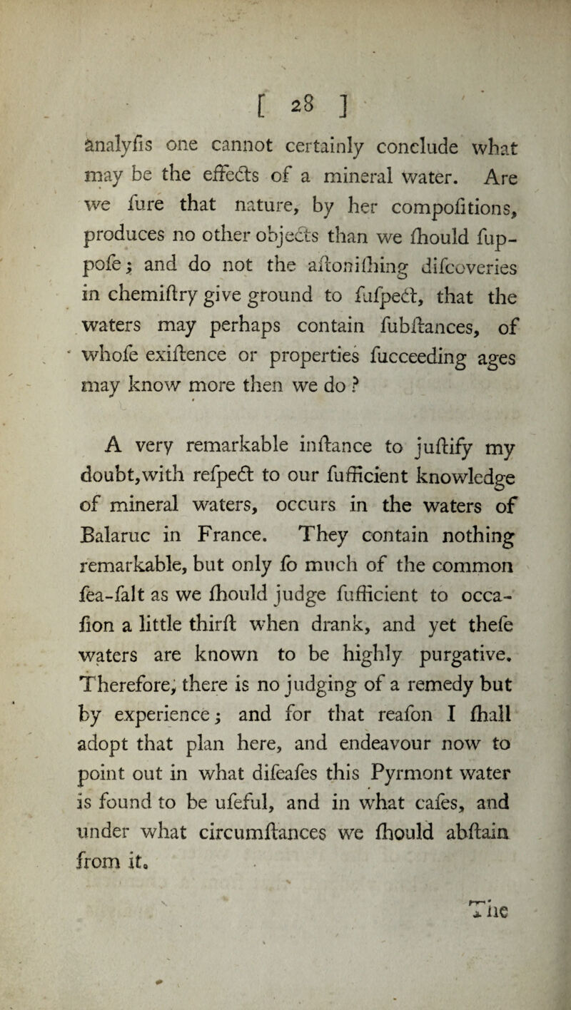änalyfis one cannot certainly conclude what may be the effe&s of a mineral water. Are we fure that nature, by her compofitions, produces no other objects than we fhould fup- pofe; and do not the aftonifliing difcoveries in chemiftry give ground to fufpedt, that the waters may perhaps contain fubftances, of ‘ whole exiftence or properties fucceeding ages may know more then we do ? A very remarkable instance to juftify my doubt,with refpeft to our fufficient knowledge of mineral waters, occurs in the waters of Balaruc in France. They contain nothing remarkable, but only fo much of the common fea-falt as we fhould judge fufficient to occa- fion a little third; when drank, and yet thefe waters are known to be highly purgative. Therefore, there is no judging of a remedy but by experience; and for that reafon I fhall adopt that plan here, and endeavour now to point out in what difeafes this Pyrmont water is found to be ufeful, and in wrhat cafes, and under what circumftances we fhould abftain from it. *ne