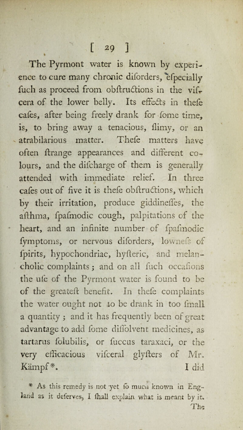 % The Pyrmont water is known by experi¬ ence to cure many chronic diforders, efpecially fuch as proceed from obftrudtions in the vifr cera of the lower belly. Its effects in thefe cafes, after being freely drank for fome time, is, to bring away a tenacious, flimy, or an - atrabilarious matter. Thefe matters have often ftrange appearances and different co¬ lours, and the difcharge of them is generally attended with immediate relief. In three fir cafes out of five it is thefe obftrudtions, which by their irritation, produce giddineffes, the afthma, fpafmodic cough, palpitations of the heart, and an infinite number cf fpafmodic fymptoms, or nervous diforders, lownefs of fpirits, hypochondriac, hyfleric, and melan¬ cholic complaints; and on all fuch occafions the ule of the Pyrmont water is found to be of the greateft benefit, in thefe complaints the water ought not to be drank in too fmali a quantity ; and it has frequently been of great advantage to add fome diffolvent medicines, as tartarus folubilis, or fuccus taraxaci, or the very efficacious vifceral glyflers of Mr, Kämpf*. I did * As this remedy is not yet fo mucn known in Eng¬ land as it deferves, I fhali explain what is meant by it. The