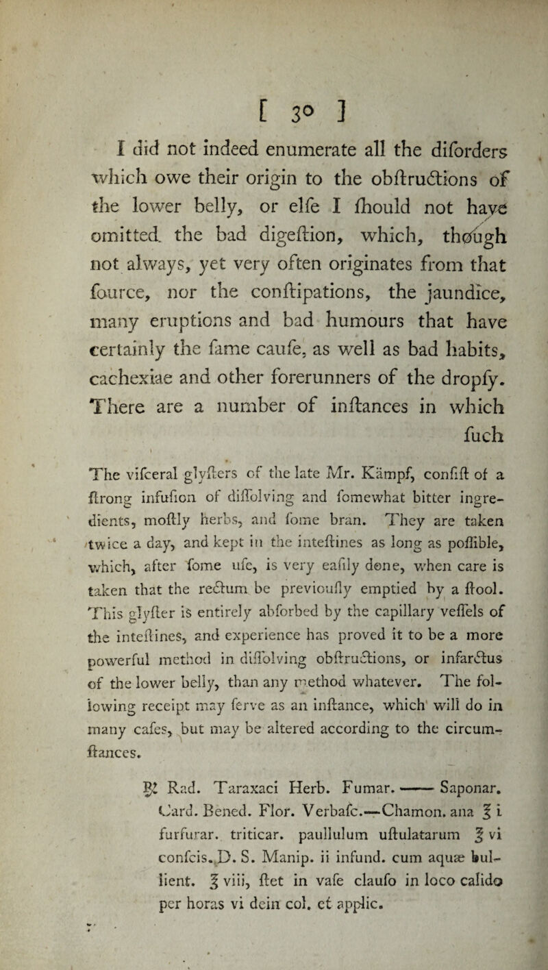 I did not indeed enumerate all the diforders which owe their origin to the obftrudtions of the lower belly, or elfe I fhould not hav£ omitted the bad digeftion, which, thdugh not always, yet very often originates from that fource, nor the conftipations, the jaundice, many eruptions and bad humours that have certainly the fame caufe, as well as bad habits, cachexiae and other forerunners of the dropfy. There are a number of inftances in which fuch «* i • • The vifceral glyfters of the late Mr. Kämpf, confift of a flrong infufton of diffolving and fomewhat bitter ingre¬ dients, moftly herbs, and fome bran. They are taken 'twice a day, and kept in the inteftines as long as poftible, which, after fome ufc, is very eafily dene, when care is taken that the redfum be previoufly emptied by a ftool. This glyfler is entirely abforbed by the capillary veflels of the inteftines, and experience has proved it to be a more powerful method in diftblving obftruclions, or infardfus of the lower belly, than any method whatever. The fol¬ lowing receipt may ferve as an inftance, which will do in many cafes, but may be altered according to the circum- ftances. Rad. Taraxaci Herb. Fumar.-Saponar. Card. Bened. Flor. Verbafc.—Chamon. ana % i furfurar. triticar. paullulum uftulatarum § vi confcis. D. S. Manip. ii infund, cum aquae bul- iient. J viii, ftet in vafe claufo in loco calido per horas vi dein col. et applic.