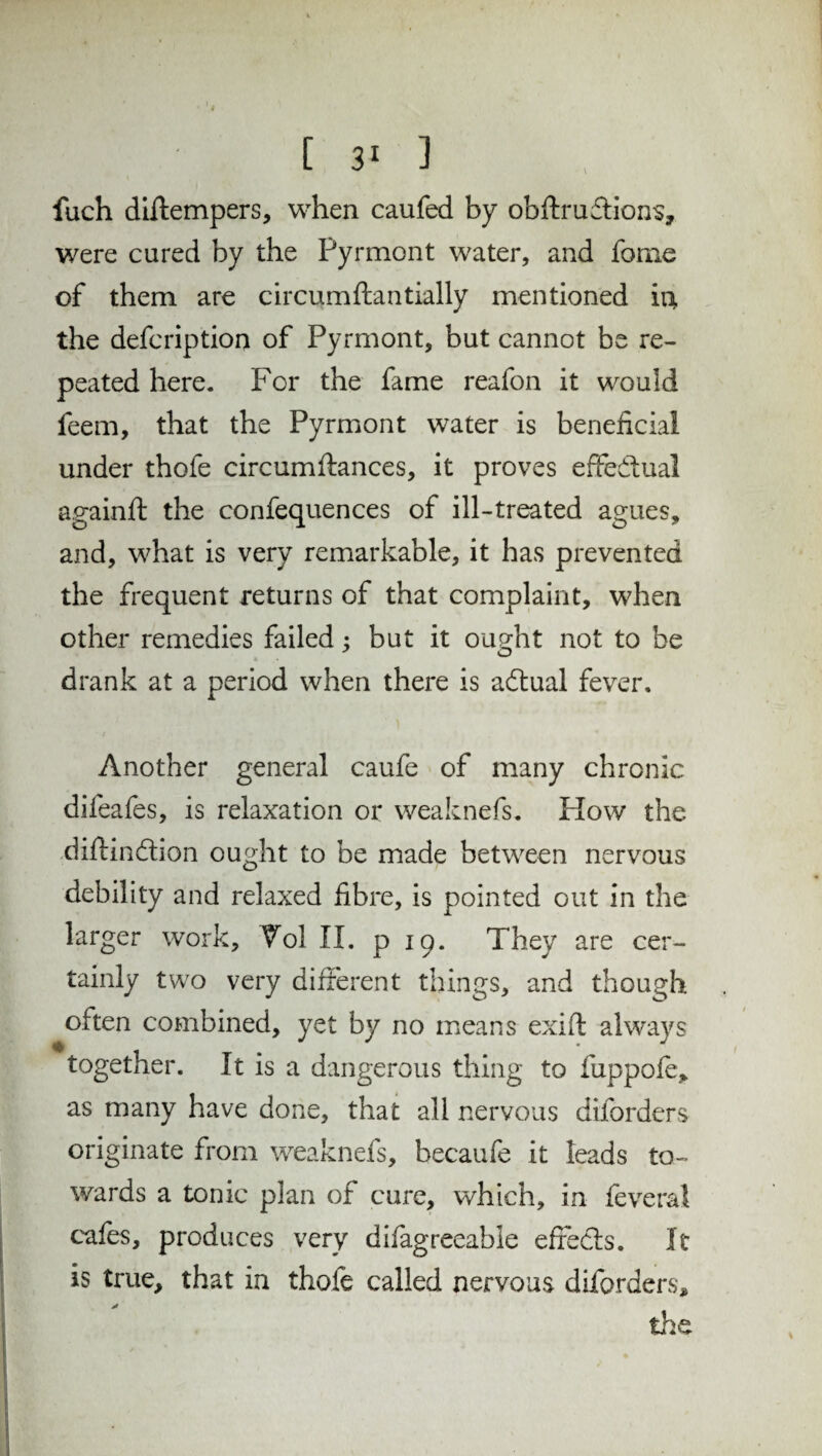 [ 3‘ 3 fuch diftempers, when caufed by obftruftions, were cured by the Pyrmont water, and fome of them are circumftantially mentioned iii the defcription of Pyrmont, but cannot be re¬ peated here. For the fame reafon it would feem, that the Pyrmont water is beneficial under thofe circumftances, it proves effectual againfl the confequences of ill-treated agues, and, what is very remarkable, it has prevented the frequent returns of that complaint, when other remedies failed : but it ought not to be drank at a period when there is adtual fever. Another general caufe of many chronic difeafes, is relaxation or weaknefs. Plow the diftindlion ought to be made between nervous debility and relaxed fibre, is pointed out in the larger work, Vol II. pip. They are cer¬ tainly two very different things, and though often combined, yet by no means exift always together. It is a dangerous thing to fuppofe, as many have done, that all nervous diforders originate from weaknefs, becaufe it leads to¬ wards a tonic plan of cure, which, in feveral cafes, produces very difagreeable effects. It is true, that in thofe called nervous diforders* the