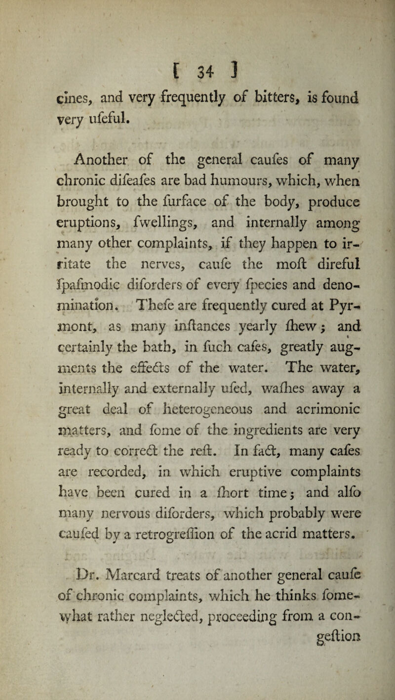 eines, and very frequently of bitters, is found very ufeful. Another of the general caufes of many chronic difeafes are bad humours, which, when brought to the furface of the body, produce eruptions, fwellings, and internally among many other complaints, if they happen to ir¬ ritate the nerves, caufe the moil direful fpafmodic diforders of every fpecies and deno¬ mination. Thefe are frequently cured at Pyr¬ mont, as many inftances yearly fhew; and « certainly the bath, in fuch cafes, greatly aug¬ ments the effects of the water. The water, internally and externally ufed, wafhes away a great deal of heterogeneous and acrimonic matters, and fome of the ingredients are very ready to corredl the reft. In fad:, many cafes are recorded, in which eruptive complaints have been cured in a fhort time; and alfo many nervous diforders, which probably were can fed by a retrogreffion of the acrid matters. Dr. Marcard treats of another general caufe of chronic complaints, which he thinks fome- what rather negleded, proceeding from a con- geftion