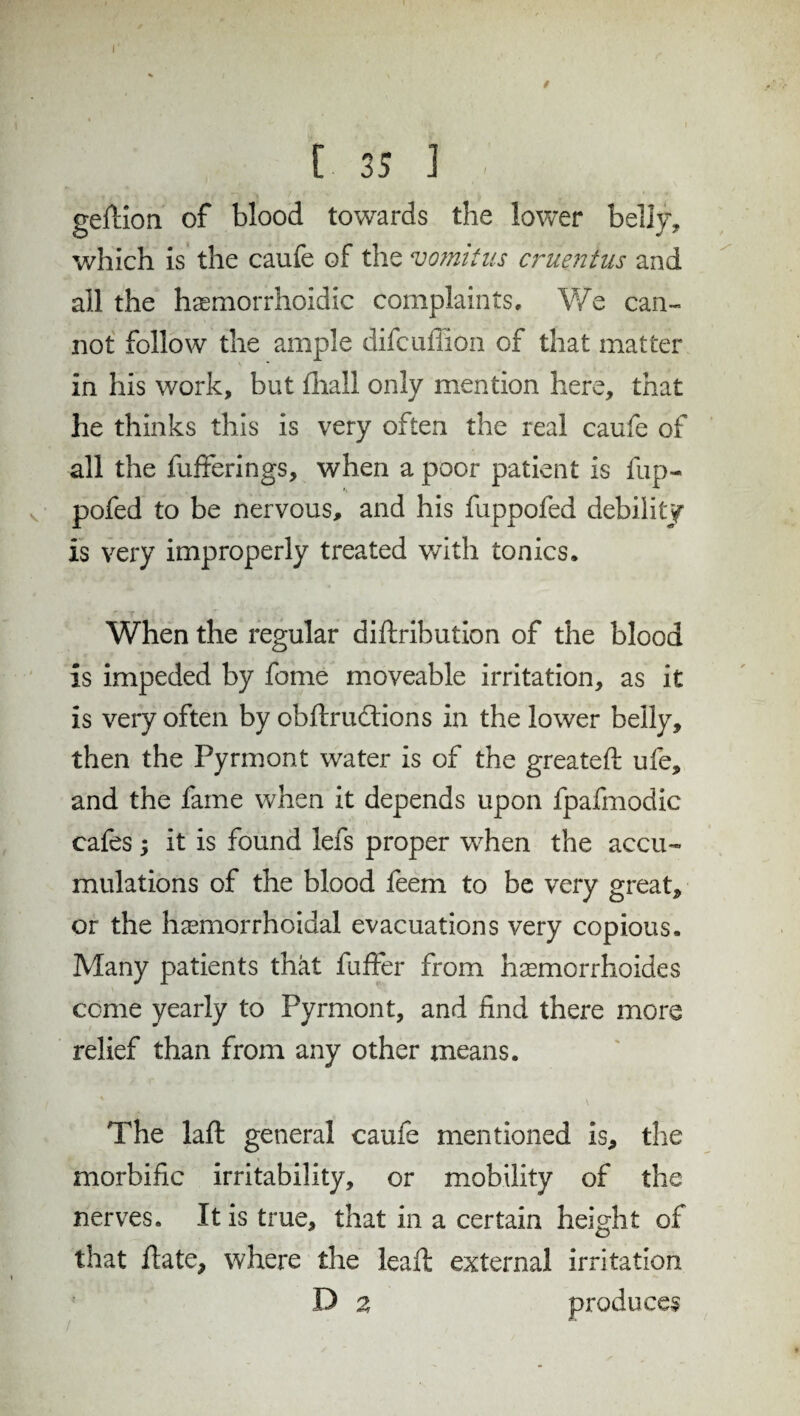 f t 35 I geftion of blood towards the lower belly, which is the caufe of the vomitus emeritus and all the hasmorrhoidic complaints. We can¬ not follow the ample difeuffion of that matter in his work, but fliall only mention here, that he thinks this is very often the real caufe of all the fufterings, when a poor patient is fup- pofed to be nervous, and his fuppofed debility is very improperly treated with tonics. When the regular diftribution of the blood is impeded by fome moveable irritation, as it is very often by obftruddions in the lower belly, then the Pyrmont water is of the greateft ufe, and the fame when it depends upon fpafmodic cafes; it is found lefs proper when the accu¬ mulations of the blood feem to be very great, or the hemorrhoidal evacuations very copious. Many patients that fuffer from hemorrhoides come yearly to Pyrmont, and find there more relief than from any other means. The laid general caufe mentioned is, the morbific irritability, or mobility of the nerves. It is true, that in a certain height of that Hate, where the leaft external irritation D a produces