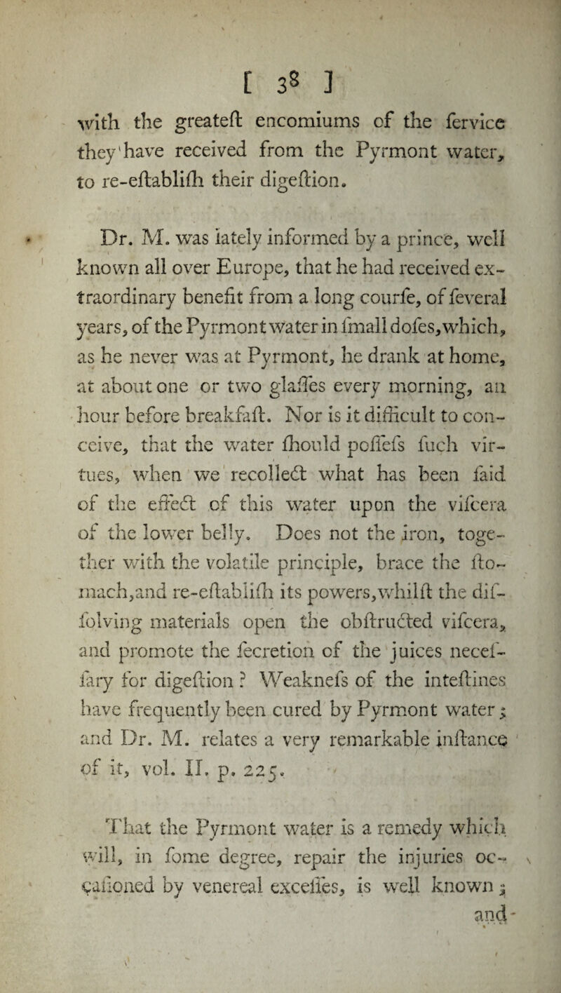[ 33 ] with the greateft encomiums of the fervicc they have received from the Pyrmont water, to re-eftablifh their digeftion. Dr. M. was lately informed by a prince, well known all over Europe, that he had received ex¬ traordinary benefit from a long courfe, of feveral years, of the Pyrmont water in fmall doles, which, as he never was at Pyrmont, he drank at home, at about one or two glalfes every morning, an hour before breakfaft. Nor is it difficult to con¬ ceive, that the water fhould poffefs inch vir¬ tues, when we recolledt what has been laid of the effedt of this water upon the vifcera of the lower belly. Does not the iron, toge¬ ther with the volatile principle, brace the fto~ mach,and re-eftablilh its powers,whilft the dif- folving materials open the obftrudted vifcera, and promote the fecretion of the juices necef- lary for digeftion ? Weaknefs of the inteftines have frequently been cured by Pyrmont water; and Dr. M. relates a very remarkable inftance of it, vol. II. p. 225. That the Pyrmont water is a remedy which will, in fome degree, repair the injuries oc- \ rationed by venereal exceiies, is well known; and-
