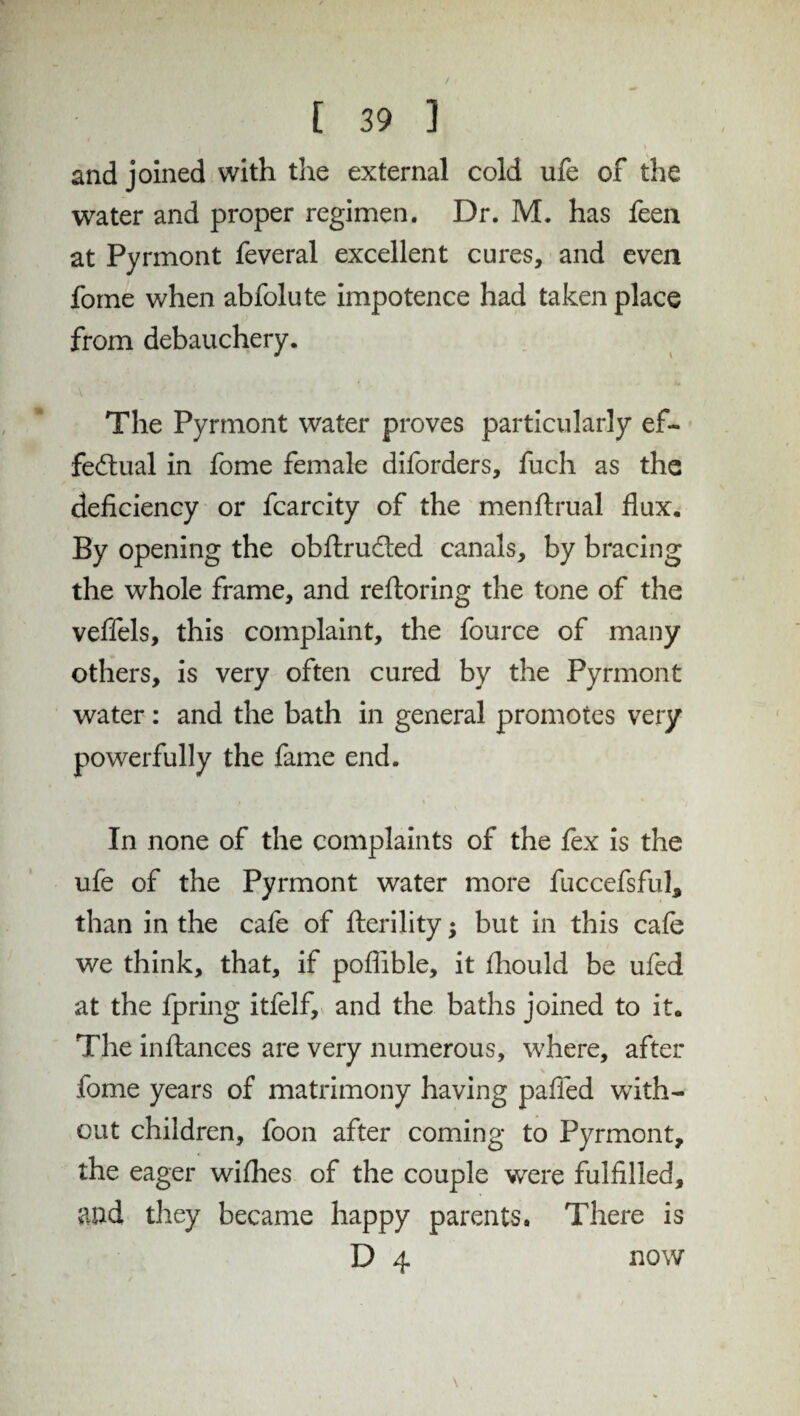 • m i and joined with the external cold ufe of the water and proper regimen. Dr. M. has feen at Pyrmont feveral excellent cures, and even fome when abfolute impotence had taken place from debauchery. The Pyrmont water proves particularly ef¬ fectual in fome female diforders, fuch as the deficiency or fcarcity of the menftrual flux. By opening the obftru&ed canals, by bracing the whole frame, and reftoring the tone of the veffels, this complaint, the fource of many others, is very often cured by the Pyrmont water: and the bath in general promotes very powerfully the fame end. In none of the complaints of the fex is the ufe of the Pyrmont water more fuccefsful, than in the cafe of fterility; but in this cafe we think, that, if poflible, it fhould be ufed at the fpring itfelf, and the baths joined to it. The in fiances are very numerous, where, after \ fome years of matrimony having pafied with¬ out children, foon after coming to Pyrmont, the eager wifhes of the couple were fulfilled, and they became happy parents. There is D 4 now