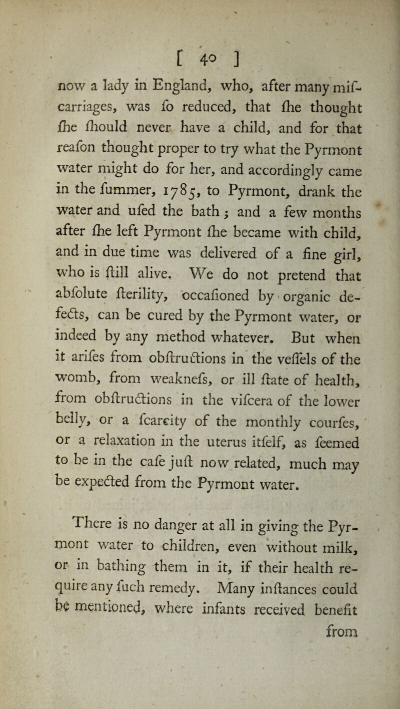 [ 4° ] now a lady in England, who, after many mis¬ carriages, was fo reduced, that fhe thought fhe fhould never have a child, and for that reafon thought proper to try what the Pyrmont water might do for her, and accordingly came in thefummer, 1785, to Pyrmont, drank the water and ufed the bath; and a few months after fhe left Pyrmont fhe became with child, and in due time was delivered of a fine girl, who is fall alive. We do not pretend that abfolute fterility, occafioned by organic de~ fedts, can be cured by the Pyrmont water, or indeed by any method whatever. But when it arifes from obflruffions in the vefiels of the 'womb, from weaknefs, or ill date of health, from obdrudtions in the vifcera of the lower belly, or a fcarcity of the monthly courfes, or a relaxation in the uterus itfelf, as feemed to be in the cafe juft now related, much may be expedted from the Pyrmont water. There is no danger at all in giving the Pyr¬ mont water to children, even without milk, or in bathing them in it, if their health re¬ quire any fuch remedy. Many indances could PC mentioned, where infants received benefit from