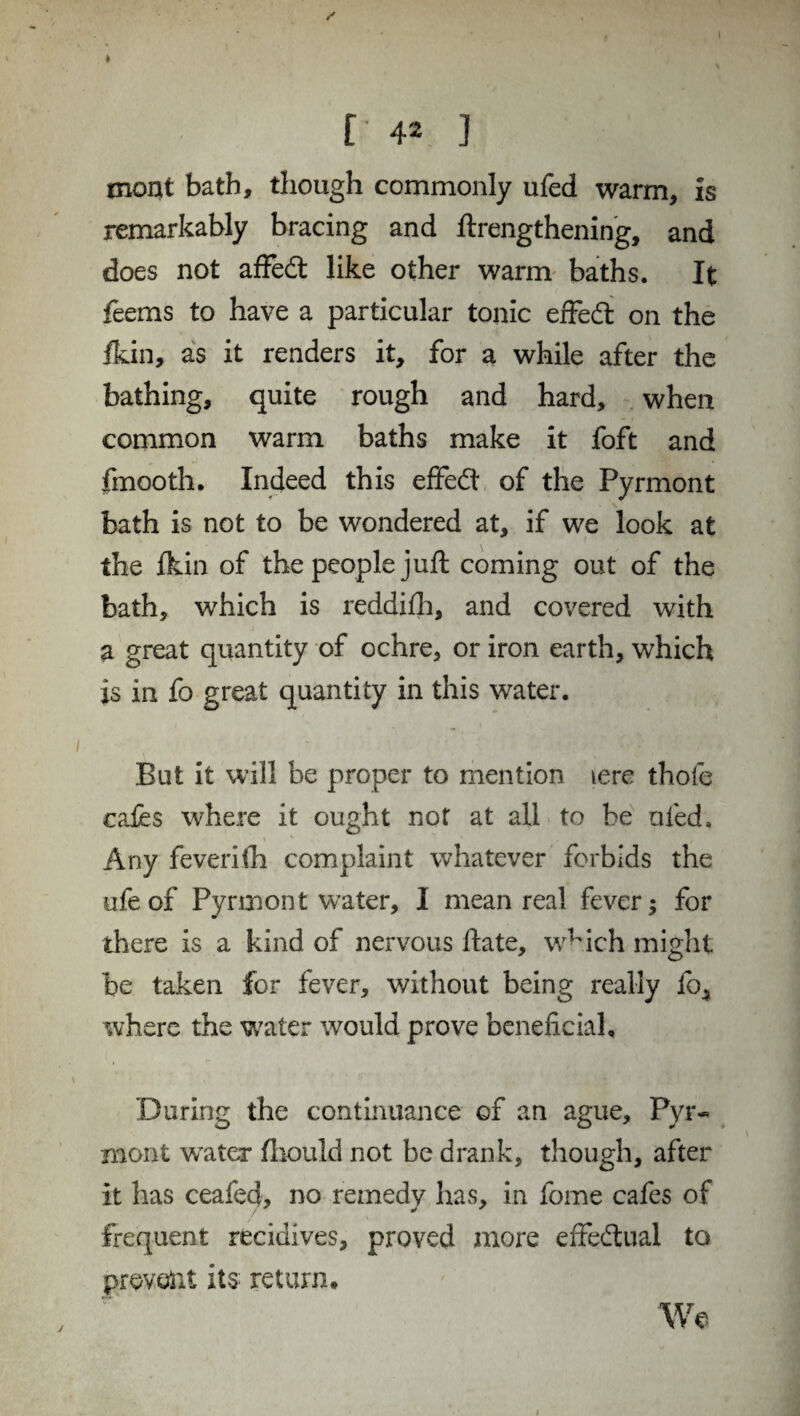 / [ 42 ] mont bath, though commonly ufed warm, is remarkably bracing and lengthening, and does not affedt like other warm baths. It feems to have a particular tonic effedl on the Ikin, as it renders it, for a while after the bathing, quite rough and hard, when common warm baths make it foft and fmooth. Indeed this effedl of the Pyrmont bath is not to be wondered at, if we look at the Ikin of the people juft coming out of the bath, which is reddilh, and covered with a great quantity of ochre, or iron earth, which is in fo great quantity in this water. But it will be proper to mention tere thole cafes where it ought not at all to be ufed. Any feverifh complaint whatever forbids the ufeof Pyrmont water, I mean real fever; for there is a kind of nervous ftate, which might be taken for fever, without being really lb^ where the water would prove beneficial. During the continuance of an ague, Pyr¬ mont water Ihould not be drank, though, after it has ceafecf, no remedy has, in fome cafes of frequent recidives, proved more effectual to prevent its return. We