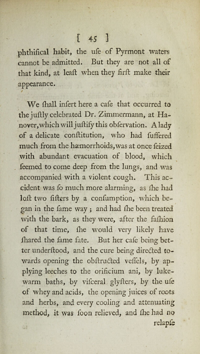 phthifical habit, the ufe of Pyrmont waters cannot be admitted. But they are not all of that kind, at lead when they firft make their appearance. / «. We diall infert here a cafe that occurred to the juflly celebrated Dr. Zimmermann, at Ha¬ nover, which will juftify this obfervation. A lady of a delicate conftitution, who had fuffered much from the haemorrhoids, was at once feized , • % with abundant evacuation of blood, which , feemed to come deep from the lungs, and was accompanied with a violent cough. This ac¬ cident was fo much more alarming, as die had loft two filters by a confumption, which be¬ gan in the fame way ; and had die been treated with the bark, as they were, after the fafhion of that time, die would very likely have ihared the fame fate. But her cafe being bet¬ ter underftood, and the cure being directed to¬ wards opening the obftrudted veffels, by ap¬ plying leeches to the orificium ani, by luke¬ warm baths, by vifceral giyfters, by the ufe of whey and acids, the opening juices of roots and herbs, and every cooling and attenuating method, it was foon relieved, and die had no