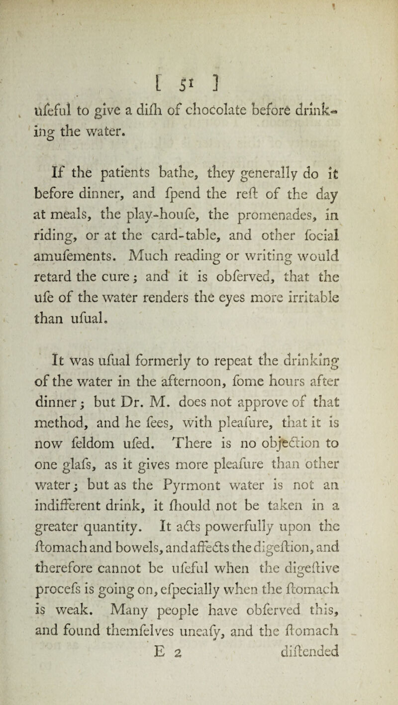 üfeful to give a difh of chocolate before drink¬ ing the water. If the patients bathe, they generally do it before dinner, and fpend the reft of the day at meals, the play-houfe, the promenades, in riding, or at the card-table, and other focial amufements. Much reading or writing would retard the cure; and it is obferved, that the ufe of the water renders the eyes more irritable than ufual. It was ufual formerly to repeat the drinking of the water in the afternoon, fome hours after dinner; but Dr. M. does not approve of that method, and he fees, with pleafure, that it is now feldom ufed. There is no objection to one glafs, as it gives more pleafure than other water; but as the Pyrmont water is not an indifferent drink, it ftiould not be taken in a greater quantity. It a<fts powerfully upon the ftomach and bowels, andaffedls the digeftion, and therefore cannot be ufeful when the digeftive procefs is going on, efpecially when the ftomach is weak. Many people have obferved this, and found themfelves imeafy, and the ftomach E a diffended