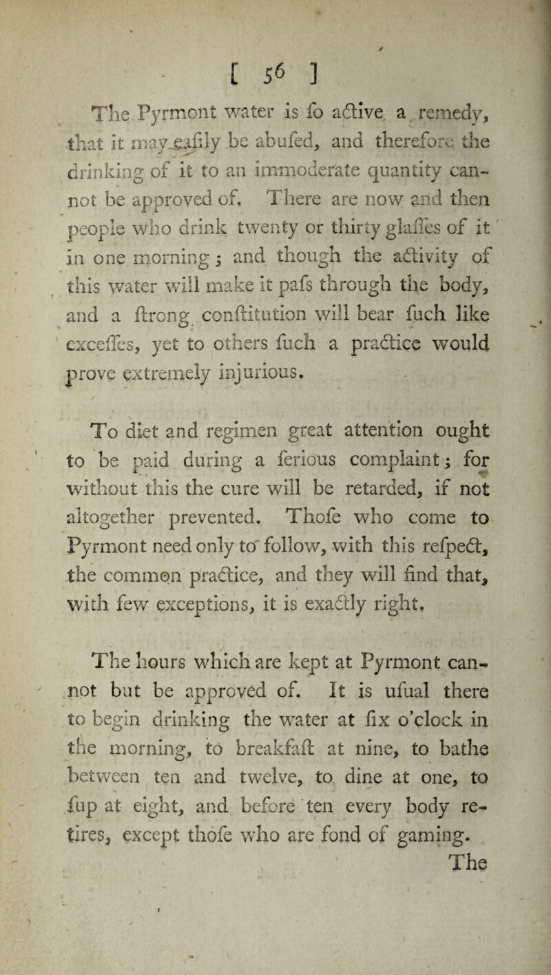 The Pyrmont water is fo active a remedy, that it mayxafily be abufed, and therefore the drinking of it to an immoderate quantity can¬ not be approved of. There are now and then people who drink twenty or thirty glaiTes of it in one morning ; and though the activity of this water will make it pafs through the body, and a ftrong conftitution will bear fuch like excefles, yet to others fuch a praftice would prove extremely injurious. To diet and regimen great attention ought to be paid during a ferious complaint; for without this the cure will be retarded, if net altogether prevented. Thofe who come to Pyrmont need only to follow, with this refpedt, the common practice, and they will find that, with few exceptions, it is exactly right. The hours which are kept at Pyrmont can¬ not but be approved of. It is ufual there to begin drinking the water at fix o’clock in the morning, to breakfaft at nine, to bathe between ten and twelve, to dine at one, to fup at eight, and before ten every body re¬ tires, except thofe who are fond of gaming. ‘ The 1