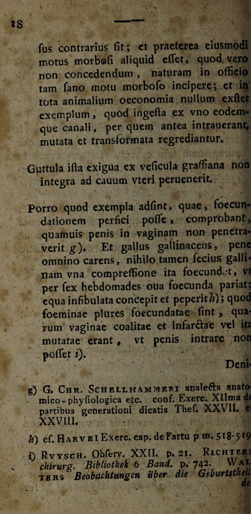 fus contrarius fit; ct praeterea eiusmodi motus morbofi aliquid eflet, quod vero non concedendum , naturam in officio tam fano motu morbofo incipere; et in tota animalium oeconomia nullum exftet exemplum , quod ingefta ex vno eodem- que canali, per quem antea intrauerant, mutata et transformata regrediantur. Guttula ifta exigua ex veficula graffiana non integra ad cauum vteri peruenerit. ✓ • 4 ■ * k i' . Porro quod exempla adfint, quae, foecun- dationem perfici poffe > comprobant, quamuis penis in vaginam non penetra¬ verit g)♦ Et gallus gallinaceus, pene omnino carens, nihilo tamen fecius galli¬ nam vna coropreffione ita foecund<.:t, vt per fex hebdomades oua foecunda pariat; equa infibulata condepit et peperith); quod foeminae plures foecundatae fint , qua¬ rum vaginae coalitae et infar&ae vel ita mutatae' erant, vt penis intrare non ,poffet i). Deni* g) G. Chr. Schellhammrri analetta anato¬ mico-phyfiologica etc. conf. Exerc* Xllma d« partibus generationi dicatis Thef. XXV1L e' xxvin. , m fo) cf. Harv ei Exerc. cap.de'Fartu pm; 5x8” 5*9 t) Rvysch. Obfery. XX1I« p« 21» RiCHTEj£s chirurg. Bibliothek 6 Band» p. 742* a,L ters Beobachtnngcn tiber~ die Geburtstheu de