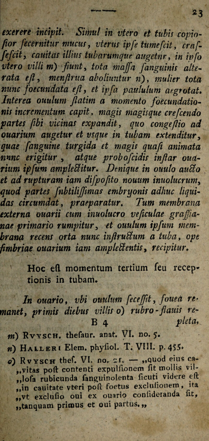 *3 exerere incipit. Simul in vtero et tubis copia- fior fecernitur mucus, vterus ipfe tumefcit, craf- fefcity cauitas illius tubarumque augetnr, f« wfo vtero villi m) fiunt, fofo majfa fanguinis alte- rata ejl, menfinia aboliuntur n), mulier tota nunc foecundata eft, et ipfia paululum aegrotat. Interea ouulutn Jlatim a momento foecundatio- nis incrementum capit, /wagzr magis que crefcendo partes fibi vicinas expandit, quo congejlio ad ouarium augetur et vsque in tubam extenditur, ['anguine turgida et magis quafi animata nnnc erigitur , probofeidis inflar oua- rium ipfum ampleffiitur. Denique in ouulo anclo et ad rupturam iam difpofito nouum inuolucrum, quod partes fnbtilijfimas embryonis adhuc liqui¬ das circumdat, praeparatur♦ Tum membrana externa ouarii cum inuolucro ve ficulae grafiia- nae primario rumpitur, et ouulum ipfum mem¬ brana recens orta nunc infirufitum a tuba, ope fimbriae ouarium iam amp tefitentis, recipitur♦ Hoc efl momentum tertium feu recep¬ tionis in tubam* In ouarto, vbi ouulum fece [fit, fouea re¬ manet, primis diebus villis o) rubro - flauis re- ' B 4 pleta^ m) Rvysch. thefaur. anat. VI. no. 5. n) Halleri Elem. phyliol. T. VIII. p. 455- o) Rvysch thef. VI. no^-f. — ,,quod eius ca- 9tvitas poft contenti expuitionem fit mollis vil- „Iofa rubicunda fan^uinolenta ticuti videre eft ,,in cauitate vteri poti toetus exclutiouem, ita ,,vt exclufio oui ex ouario coniideranda fit, „tanquam primus et oui partus,,,