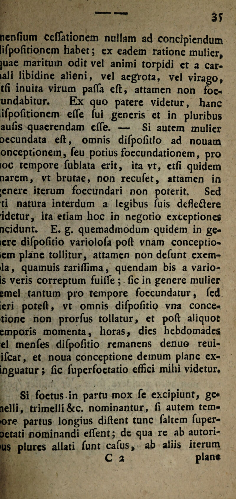 nenfium ceflationem nullam ad concipiendum lifpofitionem habet; ex eadem ratione mulier, juae maritum odit vel animi torpidi ct a car- lali libidine alieni, vel aegrota, vel virago, tfi inuita virum pafla eft, attamen non foe- undabitur. Ex quo patere videtur, hanc lifpofitionem efife fui generis et in pluribus aufis quaerendam cffe. — Si autem mulier occundata eft, omnis difpofitio ad nouam onceptionem, feu potius foecundationem, pro ioc tempore fublata erit, ita vt, etfi quidem narem, vt brutae, non recufet, attamen in ;enere iterum foecundari non poterit. Sed ti natura interdum a legibus fuis defle&ere idetur, ita etiam hoc in negotio exceptiones ncidunt. E. g. quemadmodum quidem in ge- lere difpofitio variolofa poft vnam conceptio- iem plane tollitur, attamen non defunt exem- ila, quamuis rariflima, quendam bis a vario- is veris correptum fuiffe ; fic in genere mulier emel tantum pro tempore foecundatur, fed. ieri poteft, vt omnis difpofitip vna conce- tione non prorfus tollatur, et poft aliquot emporis momenta, horas, dies hebdomades el menfes difpofitio remanens denuo reui- ifcat, et noua conceptione demum plane ex- inguatur; fic fuperfoetatio effici mihi videtur, / s-. Si foetus in partu mox fc excipiunt, gc* nelli, trimelli&c. nominantur, fi autem tern¬ iore partus longius diftent tunc faltem fuper- oetati nominandi effent; de qua rc ab autori- >us plures allati funt cafus, ab aliis iterum C 2 plane