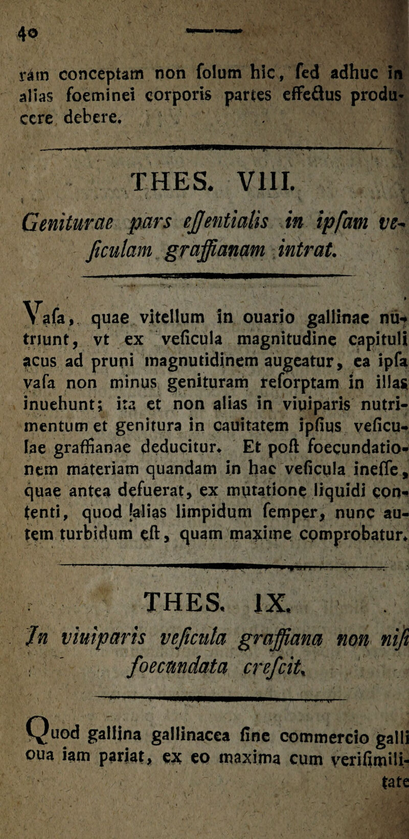 4° ratn conceptam non folum hic, fed adhuc in alias foeminei corporis partes effe&us produ¬ cere debere. —-,-.. i i .... -- THES. VIII. t ■ v ' I Geniturae pars ejjentialis in ipfatn ve- Jiculam graffianam intrat. Vafa, quae vitellum in ouario gallinae nu* triunt, vt ex veficula magnitudine capituli acus ad pruni inagnutidinem augeatur, ea ipfa vafa non minus genituram reforptam in illas inuehunt 5 ita et non alias in viuiparis nutri¬ mentum et genitura in cauitatem ipfius veficu- lae graffianae deducitur. Et poft foecundatio- nem materiam quandam in hac veficula inefle, quae antea defuerat, ex mutatione liquidi con¬ tenti, quod {alias limpidum femper, nunc au¬ tem turbidum eft, quam maxime comprobatur. THES, IX, Jn viuiparis veficula gmffiana non foecmdata crefcit, ^ gallina gallinacea (ine commercio ga oua iam pariat, ex eo maxima cum veritum | ' * ' .* i*