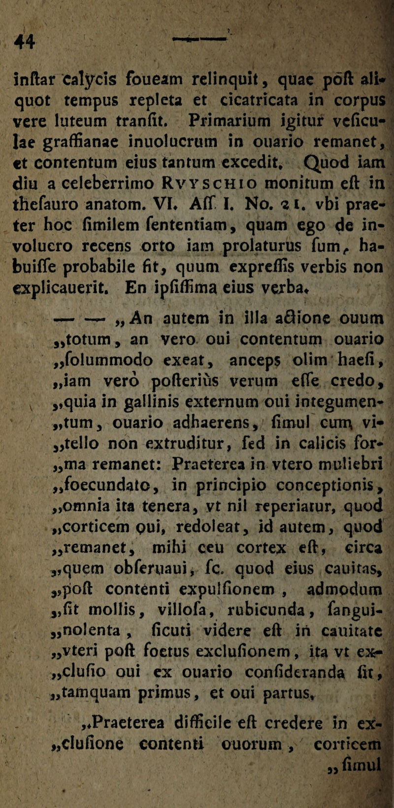 1 inftar calycis foueam relinquit, quae poft ali* quot tempus repleta et cicatricata in corpus vere luteum tranfit. Primarium igitur vcficu- lae graffianae inuolucrum in ouario remanet, «t contentum eius tantum excedit. Quod iam diu a celeberrimo Rvyschio monitum eft in thefauro anatom. VL Aff I, No, 21. vbi prae¬ ter hoc fimilem fententiam, quam ego de in¬ volucro recens orto iam prolaturus fum, ha- buiffe probabile fit, quum expreffis verbis non explicauerit. En ipfiffima eius verba* -- „An autem in illa a£lione ouum 3,totum, an vero oui contentum ouario „folummodo exeat, anceps olim haefi, „iam vero pofterius verum effe credo, ,,quia in gallinis externum oui integumen¬ tum, ouario adhaerens, fimul curn vi* ,,tello non extruditur, fed in calicis for- „ma remanet: Praeterea in vtero muliebri ,,foecundato, in principio conceptionis, „omnia ita tenera, vt nil reperiatur, quod „corticem pui, redoleat, id autem, quod ,,remanet, mihi ceu cortex eft, circa „quem obferuaui, fc. quod eius cauitas, ,,poft contenti expulfionem , admodum „fit mollis, villofa, rubicunda, fangui- 3,nolenta , ficuti videre eft in cauitate „vteri poft foetus exclufionem, ita vt ex- ,,clufio oui ex ouario confideranda fit, „tamquam primus, et oui partus, ,*Praeterea difficile eft credere in ex- „dufione contenti otiorum, corticem „ fimul