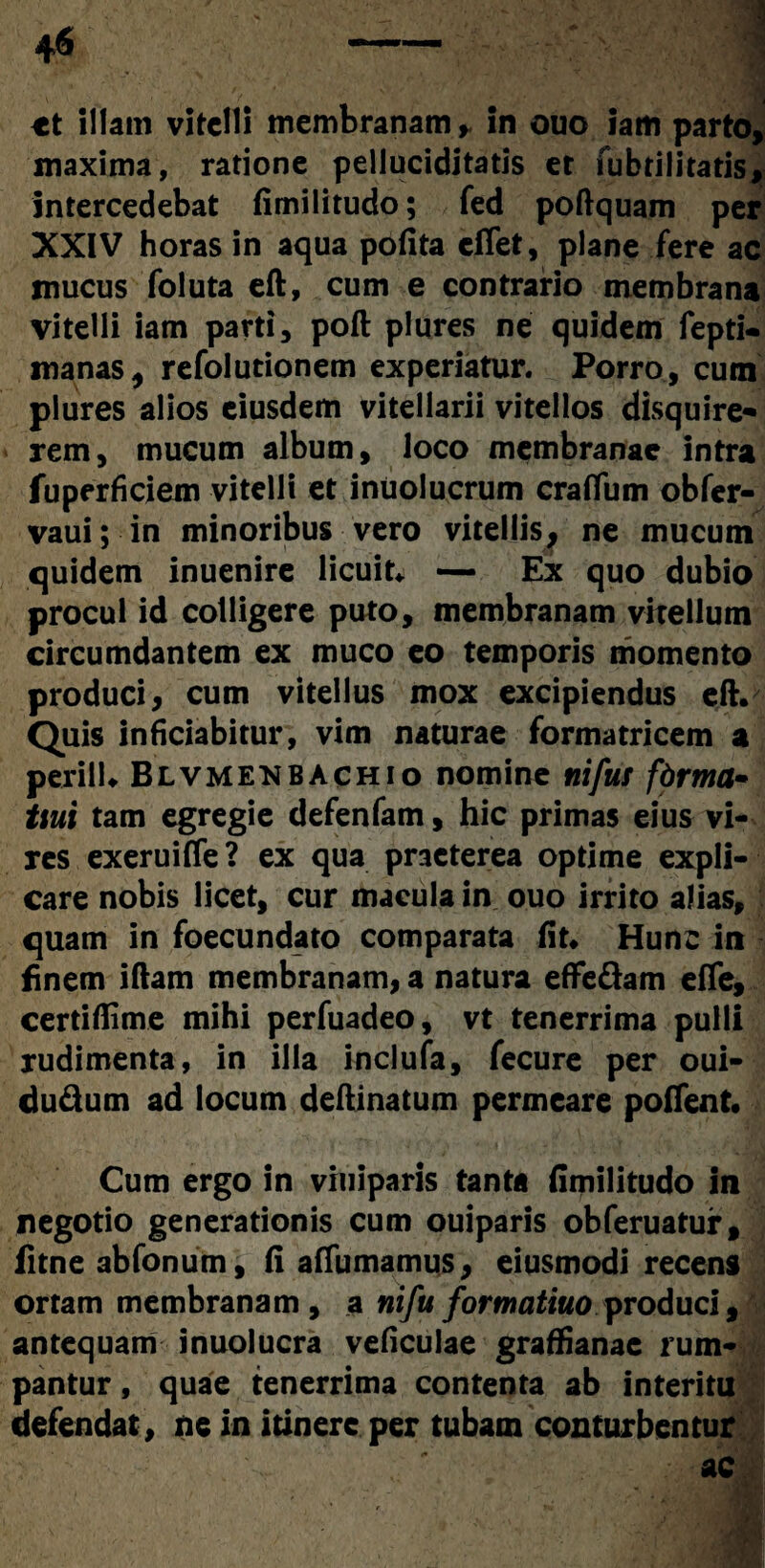 tt illam vitelli membranam in ouo iam parto, maxima, ratione pelluciditatis et fubrilitatis, intercedebat {imilitudo; fed poftquam per XXIV horas in aqua pofita effet, plane fere ac mucus foluta eft, cum e contrario membrana vitelli iam parti , poft plures ne quidem fepti- manas, refolutionem experiatur. Porro, cum plures alios eiusdem vitellarii vitellos disquire* rem, mucum album, loco membranae intra fuperficiem vitelli et inuolucrum craffum obfer- vaui; in minoribus vero vitellis, ne mucum quidem inuenire licuit* — Ex quo dubio procul id colligere puto, membranam vitellum circumdantem ex muco eo temporis momento produci, cum vitellus mox excipiendus eft. Quis inficiabitur, vim naturae formatricem a perii 1* Blvmenbachio nomine nifur fbrma~ tiui tam egregie defenfam, hic primas eius vi¬ res exeruiffe ? ex qua praeterea optime expli¬ care nobis licet, cur macula in ouo irrito alias, quam in foecundato comparata fit. Hunc in finem iftam membranam, a natura effe&am effe, certiflime mihi perfuadeo, vt tenerrima pulli rudimenta, in illa inclufa, fecure per oui- du&um ad locum deftinatum permeare pollent. Cum ergo in viuiparis tanta fimilitudo in negotio generationis cum ouiparis obferuatur, fitne abfonum, fi afiumamus, eiusmodi recens ortam membranam, a nifu formatiuo produci, antequam inuolucra veficulae graffianac rum¬ pantur , quae tenerrima contenta ab interitu defendat, ne in itinere per tubam conturbentur ac