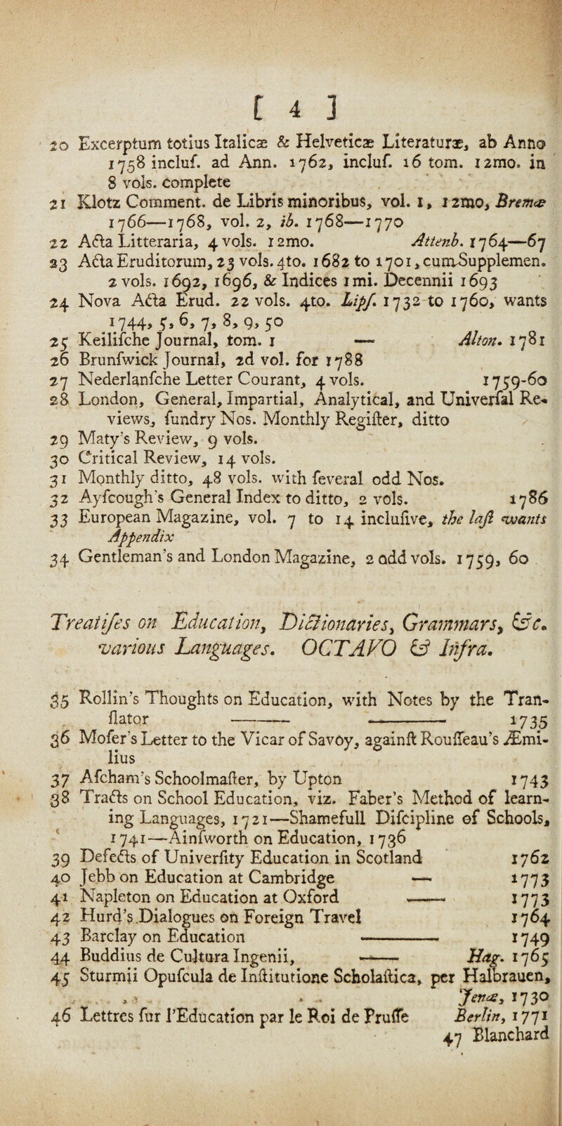 20 Excerptum totius Italicae & Helveticas LiteraturaEj ab Anno i758 incluf. ad Ann. 1762, incluf. 16 tom. jarao. in 8 vols. complete 21 Klotz Comment, de Libris minoribus, vol. i, 1 zmo, Bremte 1766—1768, vol. 2, iL 1768—1770 ■22 A6la Litteraria, 4 vols. lamo. Atienb. —67 33 AdaEruditorum,25 vols.4to. 1682 to 1701 jCunvSupplemen. 2 vols. 1692, 1696, & Indices imi. Decennii 1693 24 Nova Ada Erud. 22 vols. 4to. Lipf» 1732-to 1760, wants ^ 1744, 3,6, 7, 8, 9, 50 23 Keiliiche Journal, tom. j — Alton* 1781 26 Brunfwick Journal, 2d vol. for 1788 27 Nederlanfche Letter Courant, 4 vols. 1739-60 28 London, General, Impartial, Analytical, and Univerfal Re« views, fundry Nos. Monthly Regifter, ditto 29 Maty’s Review, 9 vols. 30 Critical Review, 14 vols. 31 Monthly ditto, 48 vols. with feveral odd Nos. 32 Ayfeough’s General Index to ditto, 2 vols. 1786 33 European Magazine, vol. 7 to 14 incluhve, the lajl fwants Appendix 34 Gentleman’s and London Magazine, 2 odd vols, 1759, 60 Treaiifes on Educatlony JDlBionaries^ Grammars^ various Languages. OCTAVO hifra. ^5 Rollin’s Thoughts on Education, with Notes by the Tran- llator -- -—. 1735 36 Mofer’s Letter to the Vicar of Savoy, againft RoulTeau’s iEmi- lius 37 Afeham’s Schoolmafter, by Upton 1743 ' 38 Trads on School Education, viz. Faber’s Method of learn¬ ing Languages, 1721—Shamefull Difcipline of Schools, 1741—Ainlworth on Education, 1736 39 Defeds of Univerfity Education in Scotland 1762 40 Jebb on Education at Cambridge — *773 41 Napleton on Education at Oxford -- *773 42 Hurd’s .Dialogues on Foreign Travel *764 43 Barclay on Education -- 1749 44 Buddius de Cultura Ingenii, -- 1763 45 Sturmji Opufcula de Inftitutionc Scholaftica, per Halorauen, . . . ^ ^ ^ JerteSy 1730 46 Lettres fur I’Education par le Roi de PrulTe Berlinj 1771 47 Blanchard