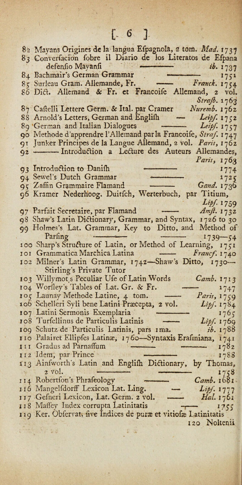 r -- [. 6 ]. 8^2 Mayans Origines dc la langua ErpagnolS, 2 tom. Mad, 175’jf 83 ConverracioTi fobre il Diario de los Literates de Efpana defenfio Mayanfi ' -—1737 84 Bachmair’s German Grammar .. 1751 85 Surleau Gram. Allemande, Fr. — Franck. 1754 86 Did. Allemand & Fr. ct Francoife Allemand, 2 vol, Strajb. 87 Caftelli Lettere Germ. & Ital. par Cramer Naremb, 1762 88 Arnold’s Letters, German and Englifli —- Leipf, I'^^z 8^'German and Italian Dialogues - Leipf.i'j^'^ 90 Methode d’apprendre I’Allemand park Francoife, Straf. 1747 91 Junker Principes de la Langue Allemand, 2 vol. Paris^ 1762 ^2 -Introdudion a Ledure dcs Auteurs Allemandes, Paris i 1763 93 Introdudion to Danifh - ^774 94 Sewel’s Dutch Grammar ---—— ^7^5 95 Zaffin Grammaire Flamand - Gand. 96 Kramer NederHoog. Duitfeh, Werterbuch, par Titium, Lip/.: 7S9 97 Parfait Secretaire, par Flamand - Amfl. 98 Shaw’s Latin Didionary, Grammar* and Syntax, 1726 to 30 99 Holmes’s Lat. Grammar, Key to Ditto, and Method of Parfmg-7— - 1739—54 100 Sharp’s Strudure of Latin, or Method of Learning, 1751 101 GrammaticaMarchicaLatina - Fraftcf. 102 Milner’s Latin Grammar, 1742—Shaw’s Ditto, 1730-— Stirling’s Private Tutor 103 Willymot^s Peculiar Ufe of Latin Words 104 Woriley’s Tables of Lat. Gr. & Fr. 105 Launay Methode Latine, 4 tom. Camh. 1713 1747 Parisy 1759 Lipf. 1784 1767 Lipf. iy6() ib. 1788 106 Schelleri Syli bene Latini Pr^cepta, 2 vol. 107 Latini Sermonis Exemplaria - 108 Turfellinus de Particulis Latinis - 109 Schutz de Particulis Latinis, pars ima. no Palairet Ellipfes Latinse, 1760—Syntaxis Erafinlana, 1741 nr Gradus ad ParnafTum . .. 1782 112 Idem, par Prince ' -1788 113 Ainfworth's Latin and Englifh Didionary, by Thomas, 2 vol. - - 1758 114 Robertfon’s Phrafeology --- Camb. 1681 116 Mangelfdorff Lexicon Lat. Ling. — Lipf. 1777 117 Gefneri Lexicon, Lat. Germ. 2 vol. - Hal. 1762 218 Maffey Index corrupta Latinitatis - ^755 119 Ker. Obfervat, live Indices de purs et vitiofe Latinitatis 120 Noltenii