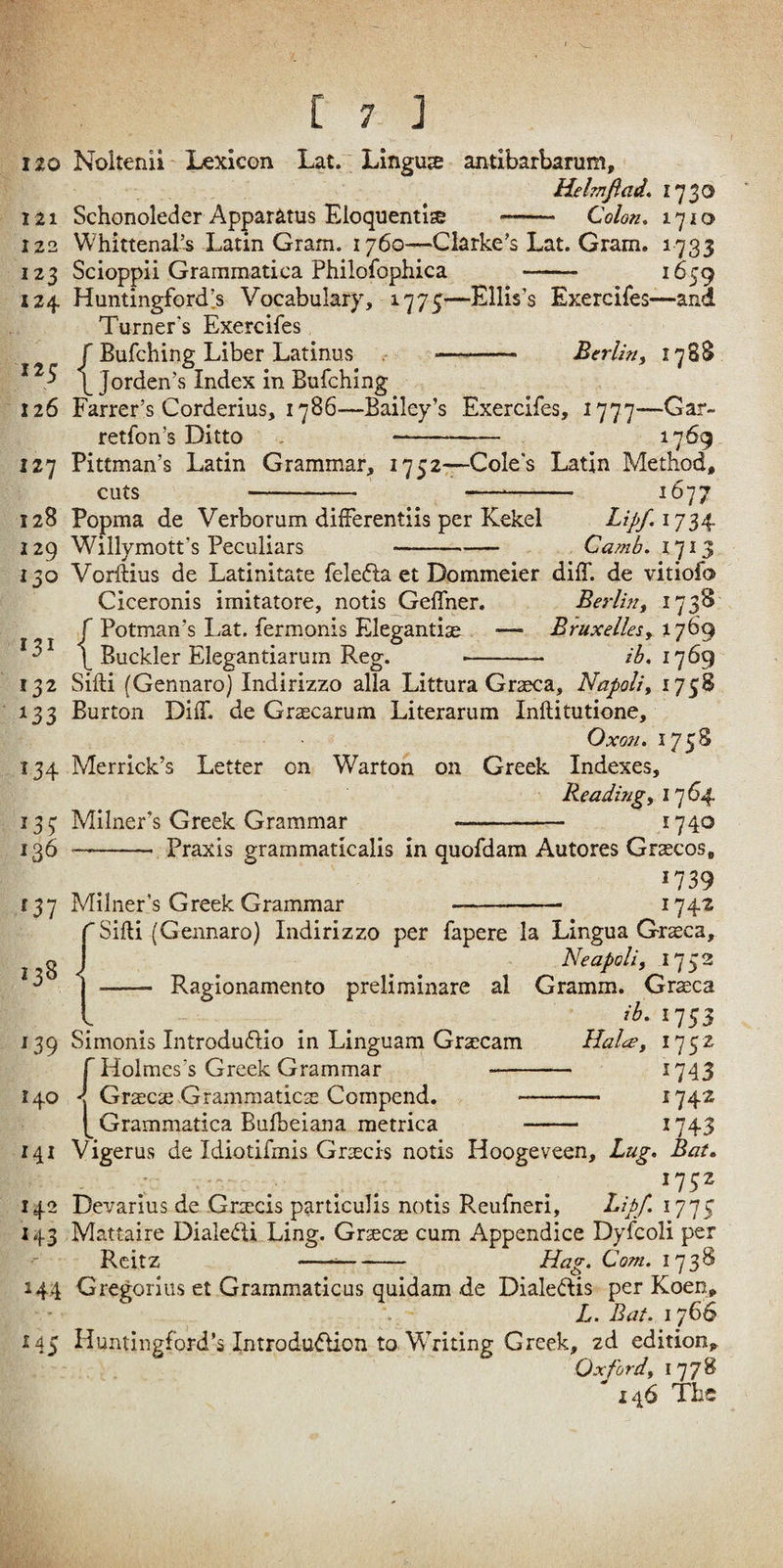 120 Noitenii Lexicon Lat. Linguae antibarbarum, Helmjiad. 1730 121 Schonoleder Apparatus Eloquentis -- Colon, 1710 122 Whittenal’s Latin Gram. 1760—Clarke’s Lat. Gram. 1733 123 Scioppii Grammatica Philofophica -- ^^59 124 Huntingford’.s Vocabulary, ^775—Ellis’s Exercifes—and Turner’s Exercifes r Bufching Liber Latinus - Berlin, 178S ^ I Jordan’s Index in Bufching 126 Farrer’s Corderius, 1786—Bailey’s Exercifes, i777--Gar- retfon’s Ditto . - 1769 127 Pittman’s Latin Grammar, 1752—Coles Latin Method, cuts 128 Popma de Verborum difFerentiis per Kekel 129 Willymott’s Peculiars 1077 Lipfijn Camb, 1713 150 Vorftius de Latinitate felefta ct Dommeier diff. de vitiofo Ciceronis imitatore, notis Gelfner. Berlin, 173S r Potman’s Lat. fermonis Elegantise — Bruxelles, 1769 f Buckler Elegantiarum Reg. -- ih, 132 Siili (Gennaro) Indirizzo alia Littura Graeca, Napoli, 1758 133 Burton Diff. de Graecarum Literarum Inftitutione, OxQU. I75S 134 Merrick’s Letter on Warton on Greek Indexes, Reading, i']64- 137 Milner’s Greek Grammar --— 1740 1^6-Praxis grammaticalis in quofdam Autores Grascos, 1739 137 Milner’s Greek Grammar —-- ^74^ Sifti (Gennaro) Indirizzo per fapere la Lingua Graeca, Neapoli, 1753 - Ragionamento preliminare al Gramm. Graeca ib, 1753 139 Simonis Introduflio in Linguam Graecam lialce, 1752 ^Holmes’s Greek Grammar ^743 140 Gracae Grammaticae Compend. 1742 Grammatica Bufbeiana metrica ^743 141 Vigerus de Idiotifmis Graecis notis Hoogeveen, Lug, Bat„ . r 142 Devarius de Graecis particulis notis Reufneri, ^ipf-177; 143 Mattaire Diale<fU Ling. Gtxcx cum Appendice Dyfcoli per Reitz --- LPag. Com. 1738 144 Gregorius et Grammaticus quidam de Dialedis per Koen, 145 Huntingford’s Introdu<5lion to Writing Greek, zd edition, Oxford, 177^ 146 Tbs >38