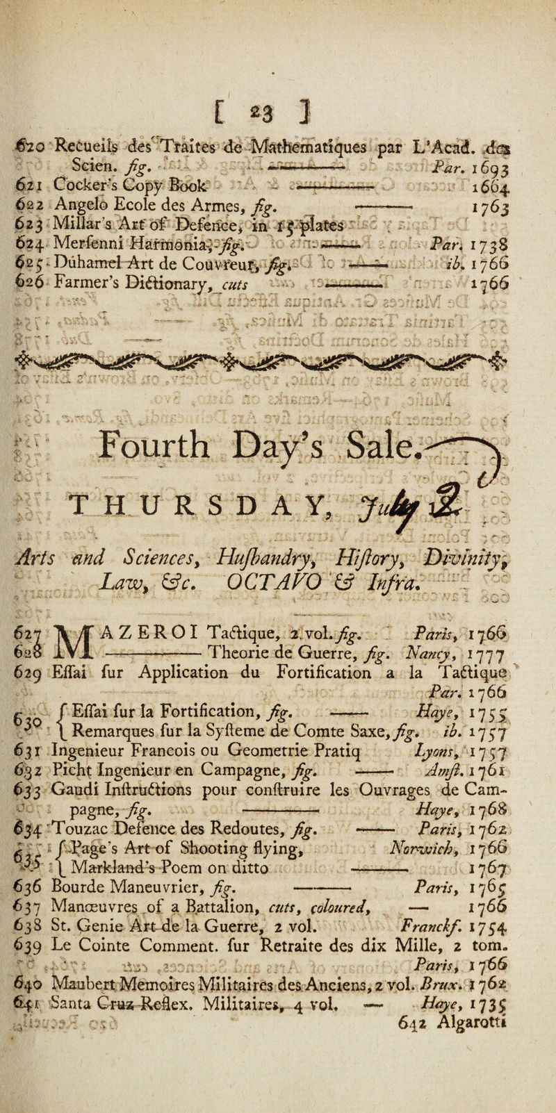 ^■20 Retueils d€s''Traites ‘de^ M par L’Acad. Am />-4 -Xm ^ ' - 1 , •* T!) _ ^ _ _ /i Scien. 621 Cocker’s Copy Book 622 Angelo Ecole des Armes, 623 Millar’s Arf of Defence, in ^ i-- 624 Merfenni Harmonia^-j^.^ ^2^^DuhameI Art de CoiivrenrV 626 Farmer’s Di«ftionary,_r«/j I *1 r ’ ^ > >4 3i- I Far, 1693 * 1664 1763 ■ Pan 1738 : I76S n 1766 ^ \ ' jfc. K . j‘ ^ - '• ..it .' X t' i- •A JS'' r .C 1* Fourth Day’s Sale. THURSDAY, J. Arts and Sciences^ Hufhandryy Hiftoryy Dmlniitf ' Law, ^c. OCTAVO 627 620 629 630 631 6,32 653 634 M 636 637 638 639 640 641 A ZERO I Taflique, a.voLyf^. 1 Parist 1766 -Thcorie de Guerre, fig. Nancy^ ^777 ElTai fur Application du Fortification a la Taftique ^ Far. 1] 6b {EfTai fur la Fortification, fig, - Haye, 1755; Remarques fur la Syfteme de Comte Saxe,9?^* tl;, Ingenieur Francois ou Geomerrie Pratiq Lyom^ Pieht Ingenieur en Campagne, 9^. -- Amji,i']6i Gaudi InftruifHons pour conftruire les Ouvrages de Cam- pagne,/^. Haye, 1768 Touzac Defence des Redoutes, Paris, i']6z ' Nornvich, 1766 - 1767 —• Paris, 1705 Manceuvres of a B.attalion, aits, coloured, — 1766 St. Genie Art-de la Guerre, 2 vol. Franckf, 1754 Le Cointe Comment, fur Retraite des dix Mille, 2 tom. - rVji’i 3 .. Paris, I'fSb Maubert,Memoires MlUtaires des Anciens, 2 vol. Bmx, f 762 Santa CHiatf^eflex. Militaires, 4 vol. — Naye, 173^ . 642 Algarotti I fd^age’s ArtT)f Shooting flying, ■\ Markland’s Poem on ditto Bourde Maneuvrier, fig.