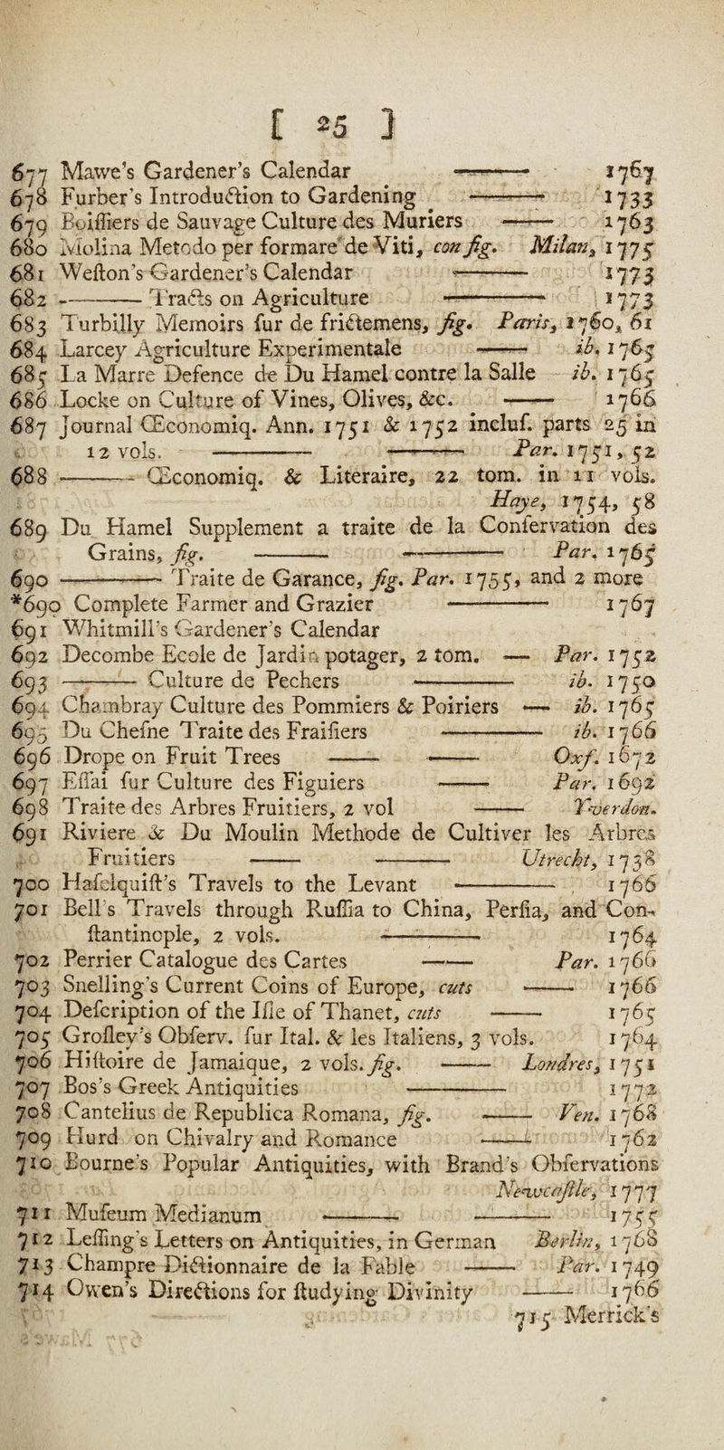 677 Mawe’s Gardener’s Calendar -- 678 Furber’s Introdu(5tion to Gardening —--— 679 Boiffiers de Sauvage Culture des Muriers — 680 iviolina Metodoper formare'de Viti, Milant 681 Wefton’s Gardener’s Calendar «— - 682 —-Trades on Agriculture --- 683 TurbiUy Memoirs fur de fridlemens, fig* Parish 1760^^ 61 1767 1733 1763 1775 ‘773 1773 684 Larcey Agriculture Experimentale ib , 17 63 683 l a Marre Defence d^e Du Hamel centre la Salle /b» 1765 686 Locke on Culture of Vines, Olives, &c. —^— 1766 687 Journal CEconomiq. Ann. 1751 & 1752 incluf. parts 25 in 12V0ls. - —173‘j,. ^2 688 -CEconomiq. & Literaire, 22 tom. in 11 vols. 1754, 58 689 Du Hamel Supplement a traite de la Coniervation des Grains, fig, - —- Par. 176^ 6^0 --— Traite de Garance, fig. Par. 17535 and 2 more *690 Complete Farmer and Grazier 691 WhitmilBs Gardener’s Calendar 692 Decombe Ecole de Jardin potager, 2 tom. 6^^ -- Culture de Pechers 694 Chambray Culture des Pommiers & Poiriers 695 Du Chefne Traite des Fraifiers - 696 Drope on Fruit Trees . . 697 Effai fur Culture des Figuiers - 698 Traite des Arbres Fruitiers, 2 vol —^ 691 Riviere ic Du Moulin Methode de Fruitiers - - 1767 Par. 1752 ih. 1750 - ih. l']6^ ih. 1766 Oxfi. 1672 Par. 1692 Y'uerdon. les Arbres 173^ Cultiver Utrechty 700 Hafelquift’s Travels to the Levant - , 1766 701 Bell’s Travels through Rufiia to China, Perlia, and Conn 1764 Par. 1766 — 1766 1765 1764 vols. ftantinople, 2 702 Perrier Catalogue des Cartes - 703 Snelling’s Current Coins of Europe, cuts 704 Defeription of the Ifie of Thanet, aits 703 Grofley’s Obferv. fur Ital. & les Italiens, 3 vols. LofidreSy 1731 1772 Ven. i']6^ 17 706 Hiitoire de Jamaique, 2 vols.7^. 707 Eos’s Greek Antiquities — 708 Cantelius de Repubiica Romana, fig. 709 Hurd on Chivalry and Romance 710 Bourne’s Popular Antiquities, with Brand’s Obfervations Ne^'cafiky 1']']'] 711 Mufeum Medianum -- ——— 712 Leffing’s Letters on Antiquities, in German Berliny 713 Champre Diftionnaire de la Fable - Par. 714 Owen’s Directions for ftudying Divinity G33 1765 1749 1766 715 Merrick's
