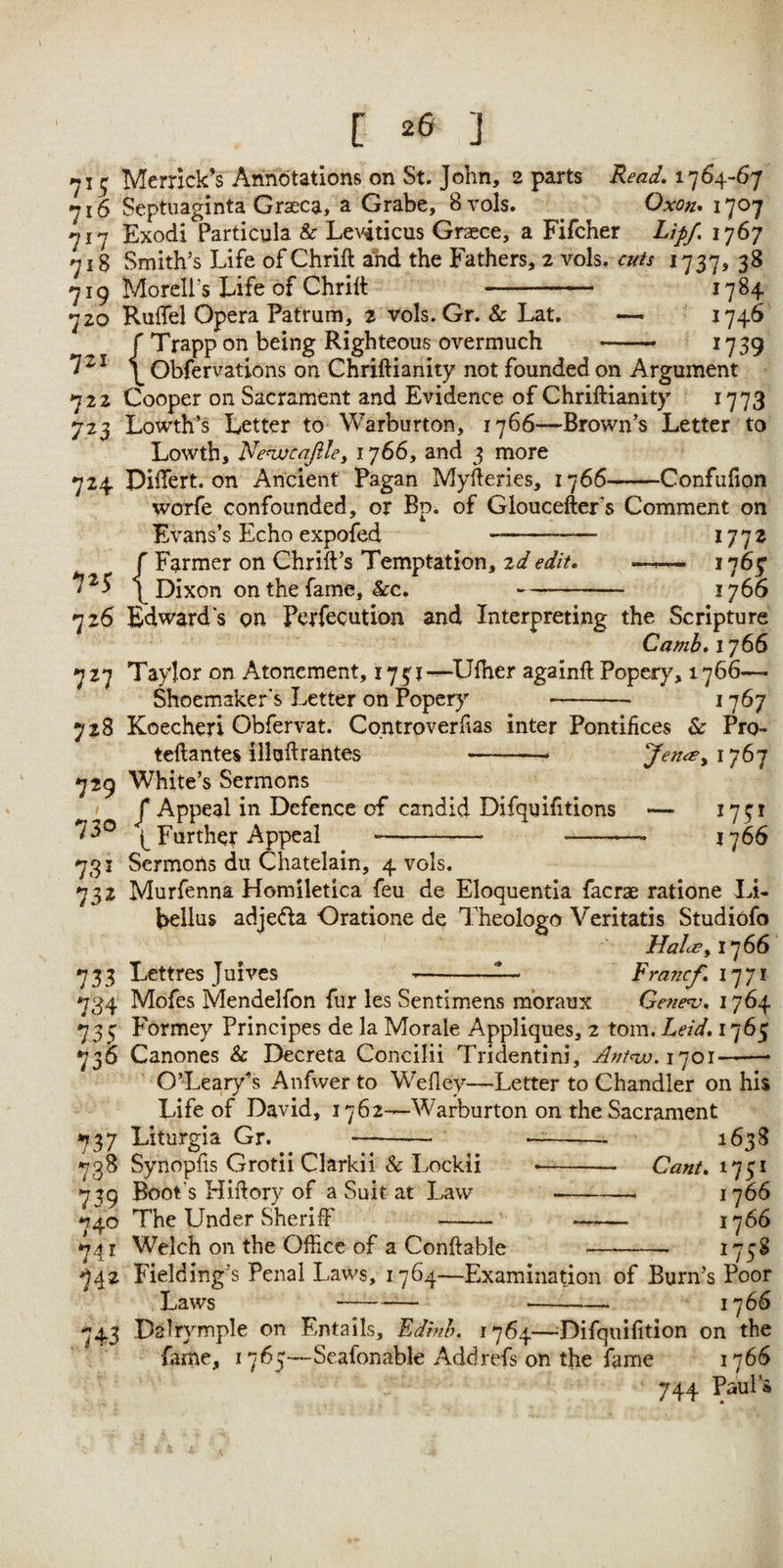 715 Merrick’s Annotations on St. John, 2 parts Read. 1764-67 716 Septuaginta Grseca, a Grabe, Svols. ^ Oxon^ 1707 717 Exodi Particula & LcA^ticus Grasce, a Fifcher Lipf. I'jSj 718 Smith’s Life of Chrift and the Fathers, 2 vols. cuts 1737, 38 719 Moreli’s Life of Ghrilt - 1784 720 Ruifel Opera Patrum, 2 voIs.Gr. & Lat. — ^74^ r Trapp on being Righteous overmuch - 1739 \ Obfervations on Chriftianity not founded on Argument 722 Cooper on Sacrament and Evidence of Chriftianity 1773 723 Lowth’s Letter to Warburton, 1766—Brown’s Letter to Lowth, Nenjjcafiley 1766, and 3 more 724 Diftert. on Ancient Pagan Myfteries, 1766-Confufion worfe confounded, or Bp. of Gloucefter’s Comment on Evans’s Echo expofed 1772 r Farmer on Chrift’s Temptation, zd edit. —^ 1767 7^5 p Dixon on the fame, &c.-1766 726 Edward's on Perfecution and Interpreting the Scripture Camb. 1766 727 Taylor on Atonement, i73j-^U{her againft Popery, 1766— Shoemaker's I.etter on Popery -- 1767 728 Koecheri Obfervat. Controverfias inter Pontifices & Pro- teftantes illuftrantes Jen^yi^^’] 729 White’s Sermons J* Appeal in Defence of candid Difquifitions — 1731 73® Further Appeal -- --—- 1766 731 Sermons du Chatelain, 4 vols. 732 Murfenna Homiletica feu de Eloquentia facrae ratione Li- bellus adje<fla Oratione de Theologo Veritatis Studiofo //izAp, 1766 733 Lettres Juives --Francf. 734 Mofes Mendelfon fur les Sentimens mbraux Geue^, 176^ 733 Formey Principes de la Morale Appliques, 2 tom. Leid. 1765 736 Canones Sc Decreta Concilii Tridentini, 1701-- O’Leary’s Anfwer to Wefley—Letter to Chandler on his Life of David, 1762—Warburton on the Sacrament 737 Liturgia Gr. -- -- 1638 738 Synopfis Grotii Clarkii & Lockii -- Cant. 1751 739 Boot's Hiftory of a Suit at Law --- 1766 740 The Under Sheriff - -- 1766 74 X Welch on the Office of a Conftable - 17 742 Fielding’s Penal Laws, 1764—Examination of Burn’s Poor Laws --- 1766 743 Dalrymple on Entails, Edinb. 1764—^Difqiiifition on the Lime, 1765—Scafonable Addrefs on the fame 1766 744 Paul 4