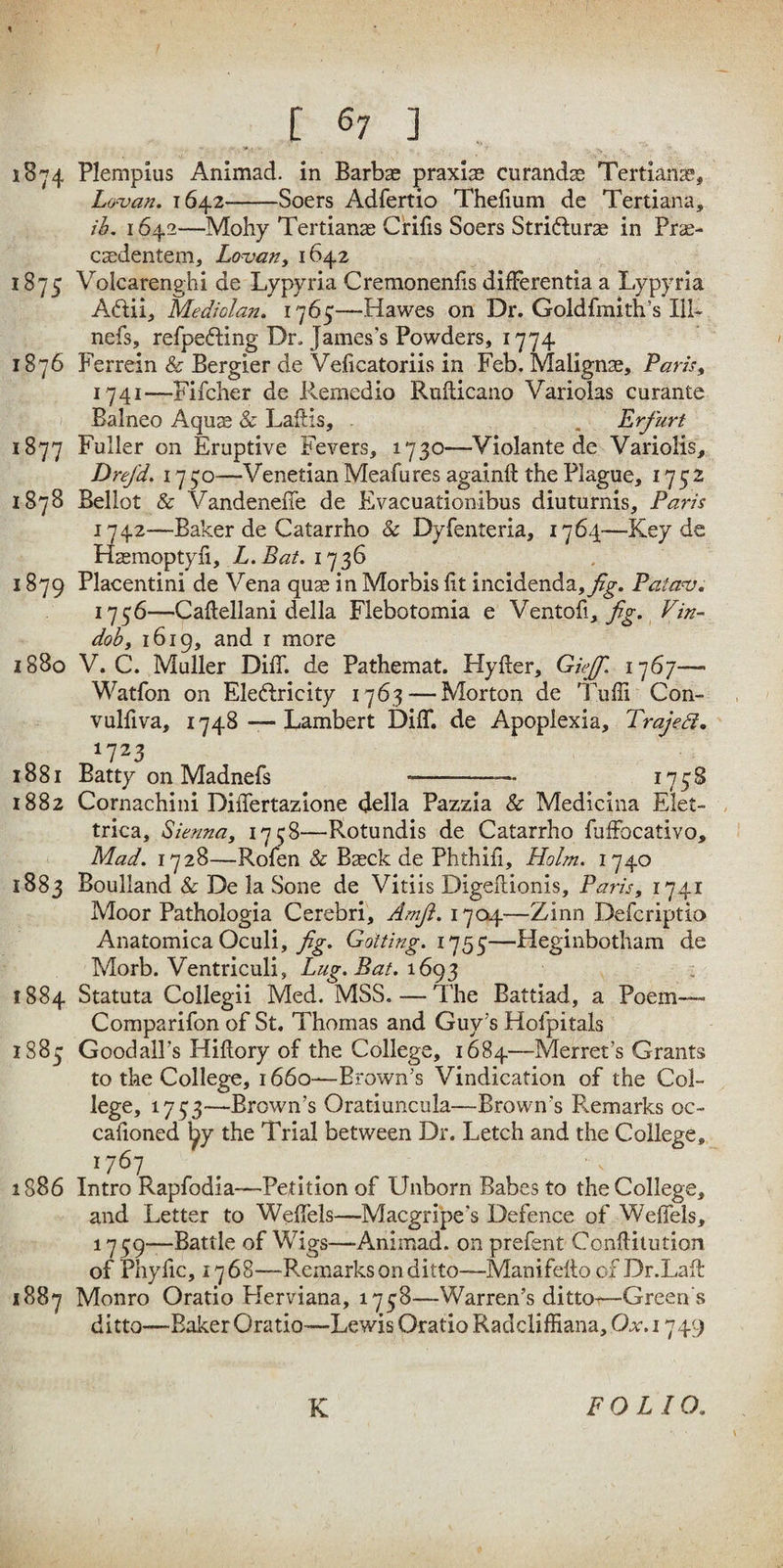 18-74 Plempius Animad. in Barbse praxis curandse Teitianas, Lo-van. 1642-Soers Adfertio Thefium de Tertiana, ih. 1642—Mohy Tertianae Crifis Soers Strifturas in Prae- csedentem, Lo-van, 1642 1875 Volcarenghi de Lypyria Cremoneniis differentia a Lypyria Aftii, Mediolan. i']6^—Hawes on Dr. Goldfmith’s lU- nefs, refpefting Dr. James’s Powders, 1774 1876 Ferrein & Bergier de Veficatoriis in Feb. Malignae, Paris, 1741— Fifclier de Remedio Rufticano Variolas curante Balneo Aquje & Laflis, , Erfurt 1877 Fuller on Eruptive Fevers, 1730—Violante de Variolis, Drejd. 17 —Venetian Meafures againft the Plague, 1752 1878 Bellot & Vandenefle de Evacuationibus diuturnis, Paris 1742— Baker de Catarrho & Dyfenteria, 1764—Key de Hasmoptyfi, L.Bat. 1736 1879 Placentini de Vena qu« in Morbis lit incidenda,^^. Patans, 1756—Caftellani della Flebotomia e fig. Vin¬ dob, 1619, and I more 1880 V. C. Muller DilT. de Pathemat. Hyfter, Giff. — Watfon on Eleftricity 1763 — Morton de Tulli Con- vulfiva, 1748Lambert Diff. de Apopiexia, TrajeSl, 1881 Batty on Madnefs- 1882 Cornachini DilTertazione della Pazzia & Medicina Elet- , trica, Sienna, 1758—Rotundis de Catarrho fuffocativo. Mad. 1728—Rolen & Basck de Phthili, Holm. 1740 1883 Boulland & De la Sone de Vitiis Digellionis, Paris, 1741 Moor Pathologia Cerebri, Amfi. 1704—Zinn Defcriptio Anatomica Oculi, Golfing. 1755—Heginbotham de Morb. Ventriculi, Lug. Bat. 1884 Statuta Collegii Med. MSS. — The Battiad, a Poem-— Comparifon of St, Thomas and Guy’s Hofpitals i88j; Goodall’s Hillory of the College, 1684—Merret’s Grants to the College, 1660—Brown’s Vindication of the Col- lege, 1733—Brown’s Oraduncula—Brown’s Remarks oc- calioned ^y the Trial between Dr. Letch and the College, 1767 _ __ 1886 Intro Rapfodia—Petition of Unborn Babes to the College, and Letter to Welfels—Macgripe’s Defence of Welfels, 1739—Battle of Wigs—Animad. on prefent Conftitution of Phylic, 17 68—Remarks on ditto—Manifelto of Dr.Laft 1887 Monro Oratio Herviana, 1738—Warren’s ditto-—Green s ditto—Baker Oratio—Lewis Oratio Raddiffiana, Ox. 1749 K FOLIO.
