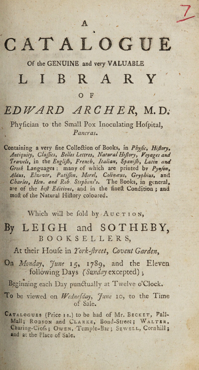 / * CATA L O G U Of the GENUINE and very VALUABLE LIB R A R Y ' ■; O F EDWARD ARCHER, M. D; Phyfician to the Small Pox Inoculating Hofpital^ Pancras, i Containing a very fine Collcdlion of Books, in Phyficy Hijioryt Antiquityi ClaJJics^ Belles Lettres% Natural Hijioryy Voyages and ^ra^els, in the Engitjhf French^ Italian^ Spanijh, Latin and Greek Languages : many of which are printed by Pynfon^ Aldusy Elze^irt PatiJ/on^ Morel, CoUnaus, Gryphius, and Charles, Hen. and Rob Stephenses, The Books, in general, are of the beft Editions, and in the fined Condition j and mod of the Natural Hidory coloured. , Which will be fold by Auction, By LEIGH and SOTHEBY, BOOKSELLERS, At their Ploufe in Tork-ftreet^ Covent Garden^ On Monday, June 15, 1789, and the Eleven - following Days excepted) j Beginning each Day pundlually at Twelve o’Clock. To be viewed on Wednefday, June 10, to the Time of Sale. Ca TALOGUEs (Price IS.) to be had of Mr, Becket, Fall® Mall; Robson and Clarke, Bond-Street; Walter, Charing-Crofs; Owen,'Temple-Bar; Sewell, Cornhill; and at the Place of Sale.