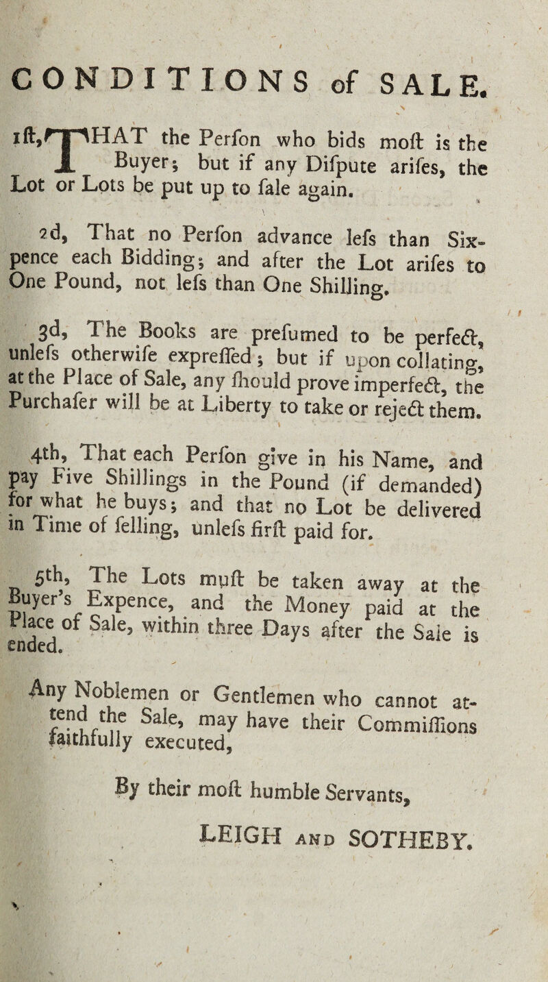 iftj^'T^HAT the Perfon who bids moft is the X Buyer; but if any Difpute arifes, the Lot or Lots be put up to fale again. 2d, That no Perfon advance lefs than Six¬ pence each Bidding; and after the Lot arifes to One Pound, not lefs than One ShilJino-, 3d, The Books are prefumed to be perfed, unlefs otherwife exprefled; but if upon collating at the Place of Sale, any flioiild prove imperfedf, the Purchaler will be at Liberty to take or rejedf them. 4th, That each Perfon give in his Name, and pay Five Shillings in the Pound (if demanded) for what he buys; and that no Lot be delivered in Time of felling, unlefs firft paid for. 5th, The Lots myft: be taken away at the uyer s Expence, and the Money paid at the rlace or Sale, within three Days after the Sale is ended. Any Noblemen or Gentlemen who cannot at- n Commiflions fauhrully executed, By their moft humble Servants, LEIGH AND SOTHEBY.