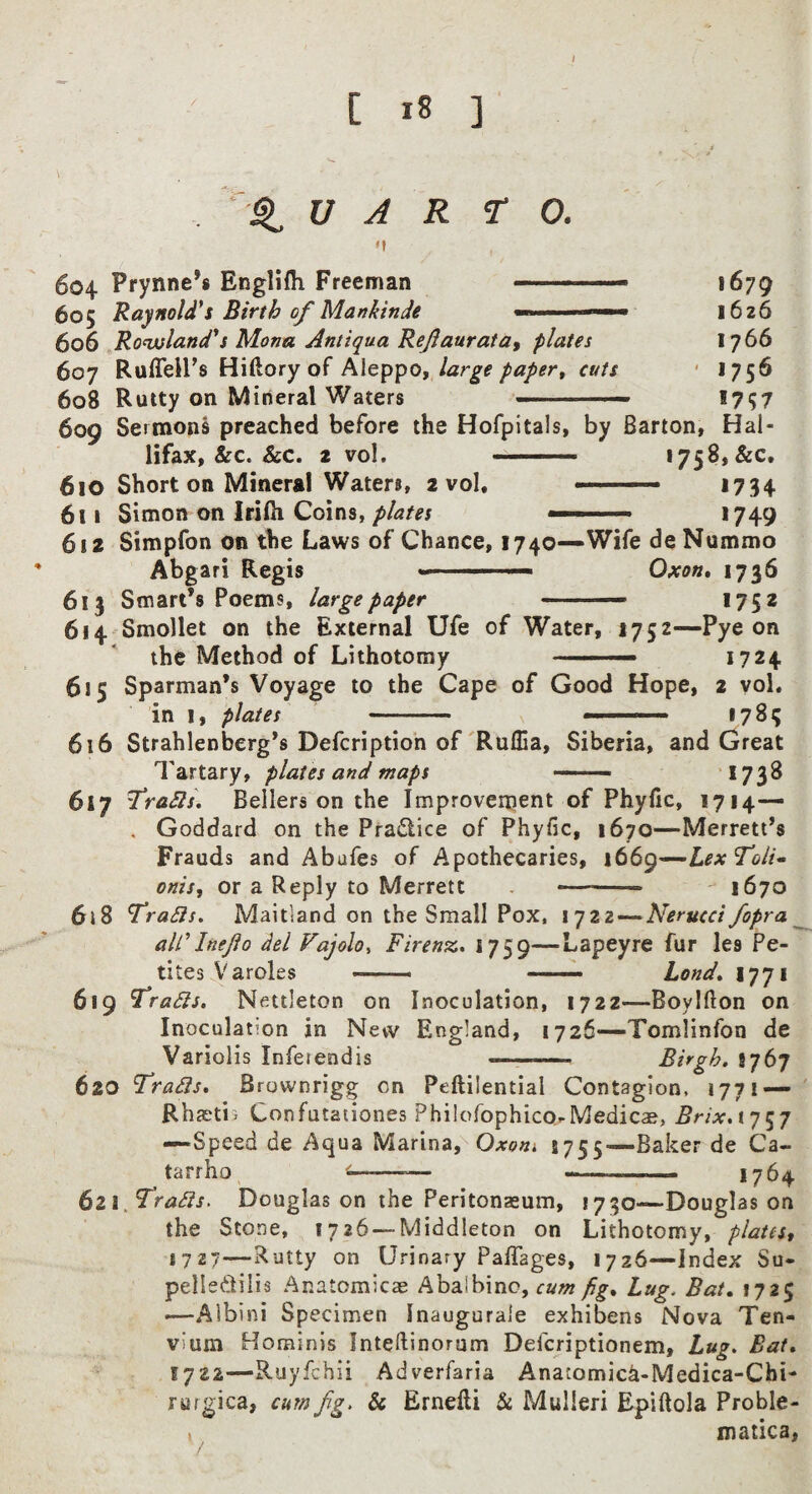 % V A R TO. 604 Prynne’s Englifh Freeman —.- 605 Raynold*s Birth of Mankinde 606 Ronvland^s Mona Antiqua Reflauratay plates 607 RufleU’s Hiftory of Aleppo, large paper^ cuts 608 Rutty on Mineral Waters 1679 1626 1766 ■ 1756 1757 609 Sermons preached before the Hofpitals, by Barton, Hal- lifax, &c. &c. 2 vol. --- 1758,&c. 610 Short on Mineral Waters, 2 vol, .— 1734 611 Simon on IriHi Coins, plates ■ ■ *749 612 Simpfon on the Laws of Chance, 1740—Wife de Nummo Abgari Regis - ■ - i Oxon» 1736 613 Smart’s Poems, large paper - 1752 614 Smollet on the External Ufe of Water, 1752—Pye on the Method of Lithotomy ' ■■■■ 1724 615 Sparman’s Voyage to the Cape of Good Hope, 2 vol. in 1, plates - ■ . *783 616 Strahlenberg’s Defcriptioh of'Ruflia, Siberia, and Great Tartary, plates and maps —— *738 617 fraS2s\ Bellers on the Improvement of Phyfic, 1714— . Goddard on the Pradice of Phyfic, 1670—Merrett’s Frauds and Abufes of Apothecaries, 1669—LexToli^ oniSf or a Reply to Merrett -- ^ 1670 6\S TraSis, Maitland on the Small Pox, 1722 — Nerucci fopra ^ aWInejio del Vajolo, Firenz. 1759—Lapeyre fur les Pe- tites Varoles —— ■ ■■■ — Lond» 1771 619 Idradts. Nftttleton on Inoculation, 1722—Boylfton on Inoculation in New England, 1726—Tomlinfon de Variolis Inferendis - Birgh. 8767 620 Tradis. Brownrigg on Peftilential Contagion, 1771 — Rhjetis Confutationes Philofophico-Medicae, Brix.iq^q —Speed de Aqua Mctrimd' Oxom 5755—Baker de Ca- tarrho ^--— -—-- 1764 6zi.T^radis. Douglas on the Peritonasum, 1730—Douglas on the Stone, 1726 — Middleton on Lithotomy, platest 1727—Rutty on Urinary PalTages, 1726—Index Su- pelledilis Anatomicae Abalbinc, cum fig. Lug. Bat, 1725 —-Aibini Specimen Inaugurale exhibens Nova Ten- vium Hominis Inteftinorum Defcriptionem, Lug. Bat, 1722—Ruyfchii Adverfaria Anatomic^-Medica-Chi- rurgica, cum fg. & Ernefti & Mulleri Epiftola Proble- ( matica.