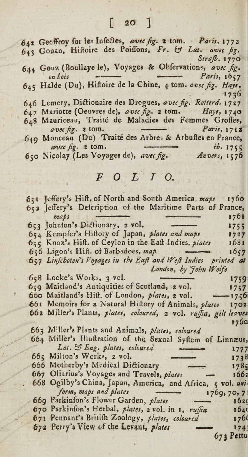 [ 20 ] 641 Geofffoy far Ics Infe£tes, anjec fig» atom. ParistXyyz 643 Gouan, Hiftoire des Poiffons, Fr» ^ Lat, amec fg, Sirajh* 1770 644 Gouz (Boullaye le), Voyages & Obfervations, a^ec fig. ' enbois - • ■' ' Parisy 1657 645 Halde (Du), Hiftoire de la Chine, 4 tom. avecfig. Haye^ 1736 646 Lemery, Diftionaire des Drogues, avecfig, Rotterd. 17*7 647 Mariotte (Oeuvres de), a^ecfig. 2 tom. Hayey 1740 648 Mauriceau, Traite de Maladies des Femmes Groffes, anjecfig. z tom. - Parisy 1712 649 Monceau (Du) Traite des Arbres & Arbuftesen France, a^ecfig. 2 tom. —-• ib. 1755 650 Nicolay (Les Voyages de), avecfig. Aniiersy 1576 FOLIO. 9 t 651 Jeffery’s Hift. of North and South America, maps 1760 652 Jeffery’s Defcriptioa of the Maritime Parts of France, maps ..—■■■' -■' 1761 653 Johnfon’s Di^lionary, 2 vol, 175 5 654 Kempfer’s Hiftory of Japan, plates and maps 1727 635 Knox’s Hift. of Ceylon in the Eaft Indies, plates 1681 (656 Ligon’s Hift. of Barbadoes,1657 657 Lin/choteds Voyages in the Eafi and Wefi Indies printed at London, by John Wolfe 658 Locke’s Works, 3 vol. --- *759' 659 Maitland’s Antiquities of Scotland, 2 vol. >757 660 Maitland’s Hift. of London, platesy 2 vol. ——17561 661 Memoirs for a Natural Hiftory of Animals, plates 17021 662 Miller’s Plants, plateSy coloured, 2 vol. rufia, gilt leaves^ 176a 663 Miller’s Plants and Animals, plates, coloured 664 Miller’s Illuftration of the Sexual Syftem of Linnaeus, hat. Eng, platesy coloured .. 1777 665 Milton’s Works, 2 vol. — ■ ■« 173^ 666 Motherby’s Medical Diftionary *7^5 667 Oliarius’s Voyages and Travels,— 166a . 668 Ogilby’s China, Japan, America, and Africa, 5 vol. a»fi 669 Parkinfon’s Flower Garden,_ 162c 670 Parkinfon’s Herbal, plates, 2 vol. in i, rujjia 164^ 671 Pennant’s Britifh Zoology, plates, coloured 176^ 672 Perry’s View of the Levant, ■■■— 174:1 673 Pettu