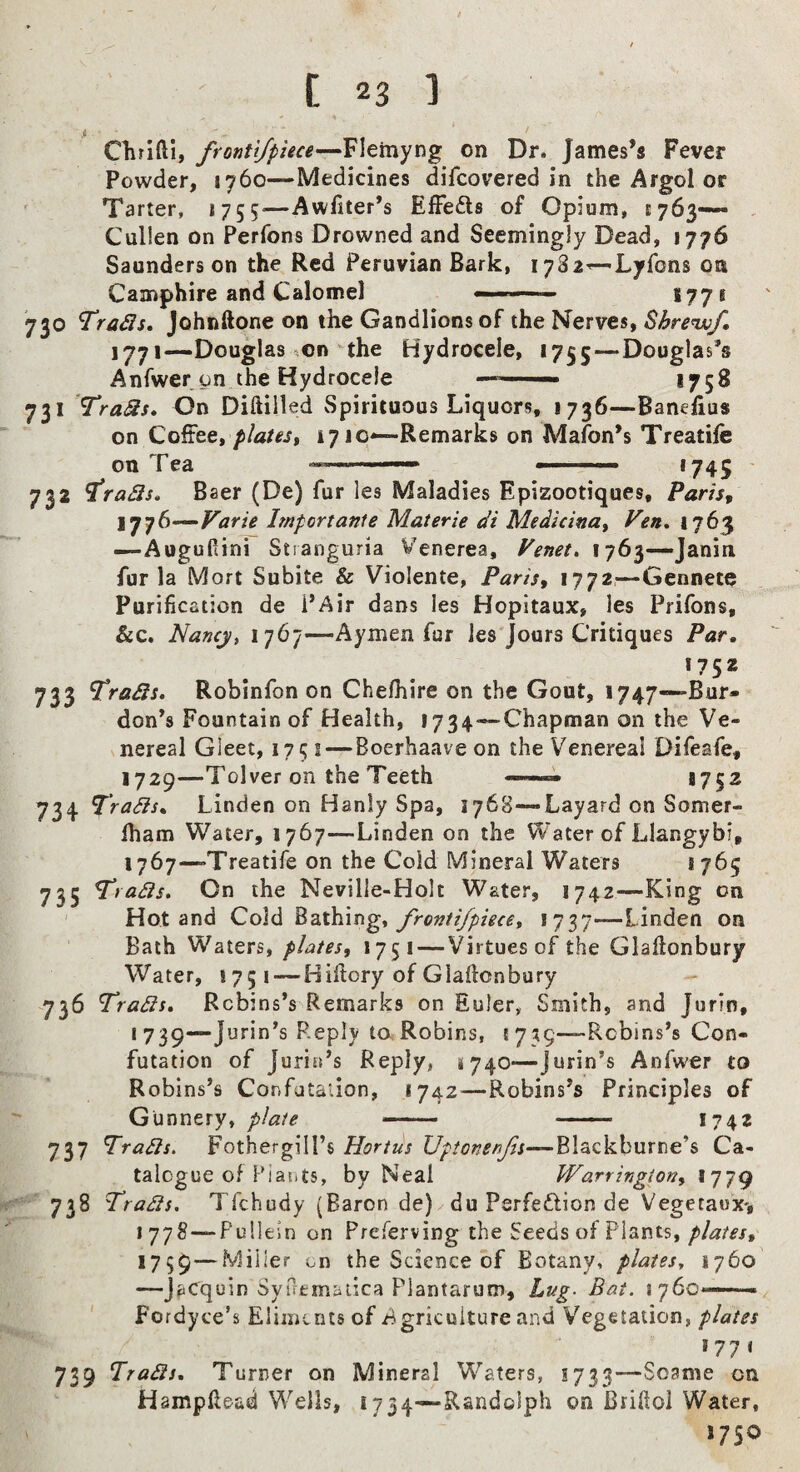 i ' Clirifti, frontijpiece—Flemyng on Dr. James’s Fever Powder, 1760—Medicines difeovered in the Argol or Tarter, 1755^—Awfiter’s Effeds of Opium, E763—- , Cullen on Perfons Drowned and Seemingly Dead, 1776 Saunders on the Red Peruvian Bark, i782^Lyfons on Camphire and Calomel 177* 730 Trads, Johnftone on the Gandlions of the Nerves, Bhrenvf, 1771—Douglas on the Hydrocele, 1755—Douglas’s Anfwer on the Hydrocele —■— *758 731 TraSs, On Diftilled Spirituous Liquors, 1736—Banefius on Coffee, platest 17 jc*—Remarks on Mafon’s Treatife on Tea ■■■■ *745 ' 732 ^ra3s» Baer (De) fur les Maladies Epizootiques, Paris, I’jjS^Varie Import ante Materie di Medicina, Ven* *7^3 —Aogufiini Stranguria Venerea, Venet, 1763—Janin fur la Mort Subite & Violente, Paris, 1772—Gennete Purification de i’Air dans les Hopitaux, les Prifons, &c. Nancy, 1767—Aymen fur les Jours Critiques Par, 1752 733 trails, Robinfon on Chelhire on the Gout, 1747—Bur- don’s Fountain of Health, 1734—Chapman on the Ve¬ nereal Gleet, 175 s—Boerhaaveon the Venereal Difeafe, 1729—Tolver on the Teeth ——1752 734 Trails, Linden on Hanly Spa, 1768—Layard on Somer- Iham Water, 1767—Linden on the Water of Llangybi, 1767—Treatife on the Cold Mineral Waters *765 735 Trails. On the Neville-Holt Water, 1742—King on Hot and Cold fronti/piece, 1737—linden on Bath Waters, plates, 1751 — Virtues of the Glallonbury Water, 1751 — Hifiory of Glallonbury 736 Trails, Rebins’s Remarks on Euler, Smith, and Jurin, 1739—Jurin’s Reply to.; Robins, {735—-Robins’s Con¬ futation of Juria’s Reply, 4740—jurin’s Anfwer to Robins’s Confutation, 1742^—Robins’s Principles of Gunnery, plate ■— • — 1742 737 Trails. Fothergill’s Hortus Vptonenjis—Blackburne’s Ca¬ talogue of Plants, by Neal Warringion, 1779 738 Traits. Tfehudy (Baron de) du Psrfedion de Vegetaux-, 1778—Pullein on Preferving the Seeds of Plants, Miller on the Science of Botany, plates, 1760' —Jacquin SyTremauca Flantarum, Lug. Bat. S76O'-—— Fordyce’s Eliments of Agriculture and Vegetation, plates *77* 739 Trails, Turner on Mineral Waters, S733—Soame on Hampilead Wells, 1734—Randolph on Brifiol Water, 1750