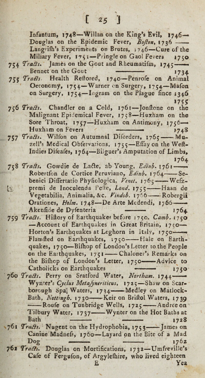 Infantum, 1748—Willan on the King’s Evil, 1746— Douglas on the Epirlemic Fever, Boflon^ 1736 ——- Langrifii’s Experimettts on Brutes, 174.6—Cure of the Miliary Fever, i—Pringle on Gaol Fevers 1750 754 TraSIi, Jam6s on the Gout and Rheumatifm, 1745—— Bennet on the Gout -. *734 755 Trails Health Reftored, 1740—Penrofe on Animal Oeconomy, 1754—Warner cn Surgery, 1754—Mafon on Surgery, 1754—Ingram on the Plague fince 1346 ^ 175^ 756 Trails, Chandler on a Cold, 1761—Jonftone on the Malignant Epidemical Fever, 1758—Hoxham on the Sore Throat, 1757—Huxham on Antimony, 1756— Huxham on Fevers -. ■- *74^ 757 Trails, Wilfon on Autumnal Diforders, 1765-Mu- zell’s Medical Obfervations, 1755—Efiay on the Well- Indies Difeafes, 1764—Bijguer’s Amputation of Limbs, 1764 758 uraSls, Gowdie de Lad^e, ab Young, 1761 -. > Robertfon de Cortice Peruviano, Edinb, 1764--Se- Cii- benici DilTertatio Phyfiologica, Venet, 176 premi de Inoculenda Telle, Land, 1755 Wefz- Haan de Vegetabilia, Animalia, &c. Vindob, 1766*-Robergii Orationes, Holm, 11^%—De Arte Medendi, 1766-- Akenfide de Dyfenteria ' ' ■■■ *764 759 Trails, Hiftory of Earthquakes before 1750* Camh, tj^o —Account of Earthquakes in Great Britain, lyi^o— Horton’s Earthquakes at Leghorn in Italy, 1750-—»-• Flamlled on Earthquakes, 1750-Bale on Earth¬ quakes, 1750—Bilhop of London’s Letter to the People on the Earthquakes, 1751-Chaloner’s Remarks on the Bilhop of London’s Letter, 1750——Advice to Catholicks on Earthquakes -™_ 1750 760 Trails, Perry on Sratford Water, Norlham. 1744— Wynter’s Cyclus Meta/yneriticus., 1725—Shaw on Scar- ,borough Spal W’^aters, 1734—Medley on Matlock- Bath, Nottingh, 1730—Keir on Brillol Waters, 1739 ■-Roufe on Tunbridge Wells, 1725 —Andreeon Tilbury Water, 1737—Wynter on the Hot Baths at Bath - -- 1728 \76i Trails, Nugent on the Hydrophobia, 1753—James on Canine Madnefs, 1760—Layard on the Bite of a Mad Dog —. -. 1762 762 Trails, Douglas on Mortifications, 1732—Umfreville’s Cafe of Fergufon, of Argylelhire, who lived eighteen E Yea