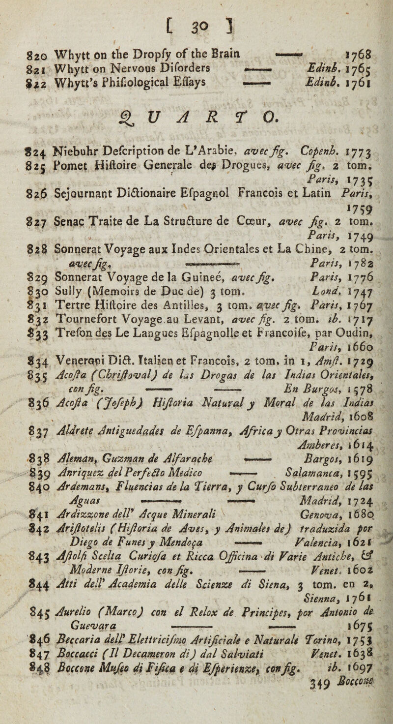 820 Whytt on t^ie Dropfy of the Brain 821 Whytt on Nervous Diforders 822 Whytt’s Philological Effays 1768 Edinh. 1765 Edinb, 1761 U A R r 0. 824 Niebuhr Defcription de L’Arabie, a'vecfg, Copenh, 1773 825 Fomet Hiftoire Generale de# Drogues, a^ec Jig. 2 tom. ^ Paris, 1735 826 Sejournant Diflionaire Efpagnol Francois et Latin Paris, *759 827 Senac Traite de La Strufture de Coeur, avec Jig> 2 tom. Paris, 1749 828 Sonrierat Voyage aux Indes Orientales et La Chine, 2 tom. avec Jig, Paris, 1782 829 Sonnerat Voyage de la Guinee, avec fig, Paris, 1776 830 Sully (Memoirs de Due de) 3 tom. bond. 1747 §31 Tertre Hiftoire des Antilles, 3 tom. a{vec fig, Paris, 1767 832 Tournefort Voyage au Levant, avec fig. 2 tom. ib. 1717 833 Trefon des Le Langues Efpagnolle et Francoife, par Oudin, Paris, 1660 834 Veneroni DI£l. Italienet Francois, 2 tom. in i, Amfi. 1729 835 Acofia (Cbrifioval) de las Drogas de las Indias Orientales, con fig, —— -- En Burgas, *578 836 Acofia (Jofeph) Hifioria Natural y Moral de las Indias . Madrid, 1608 837 Aldrete Antiguedades de Efpanna, Afiricay Otras Provincias Amber es, 1614 *838 Aleman, Gu%man de Alfarache — Bargos, 1619 839 Anrique% delPerfedlo Medico —■ Salamanca, l 840 Ardemans, Fluencias de la Fierra, y Curfo Subterraneo de las Aguas -■ ^ Madrid, 1724 841 Ardiz^one delP Acque Minerali Genova, 1680. 842 Arifiotelis (Hifioria de Aves, y Animales de) traduxida for Diego de Funes y Mendoza Valencia, 1621 -A 843 Afiolfi Scelia Curiofa et Ricca Ofiicina di Varie Antiche, iA Moderne Ifiorie, con fig, —— Venet, 1602 ?44 Atti delP Academia delle Scienze di Siena, 3 tom. en 2, Sienna, 1761 845 Aurelio (Marco) con el Relax de Principes, por Antonio de Guevara -—.. —— *675 846 Bucaria deiPElettricifmo Artifidale e Naturah Torino, 1753 847 Boccacci (II Decameron di) dal Salviati Venet, 1638 84^ Bcfccone Mufio di Fifica e di Efperienzej confi^, ib, 1697 349 Bocco>u>