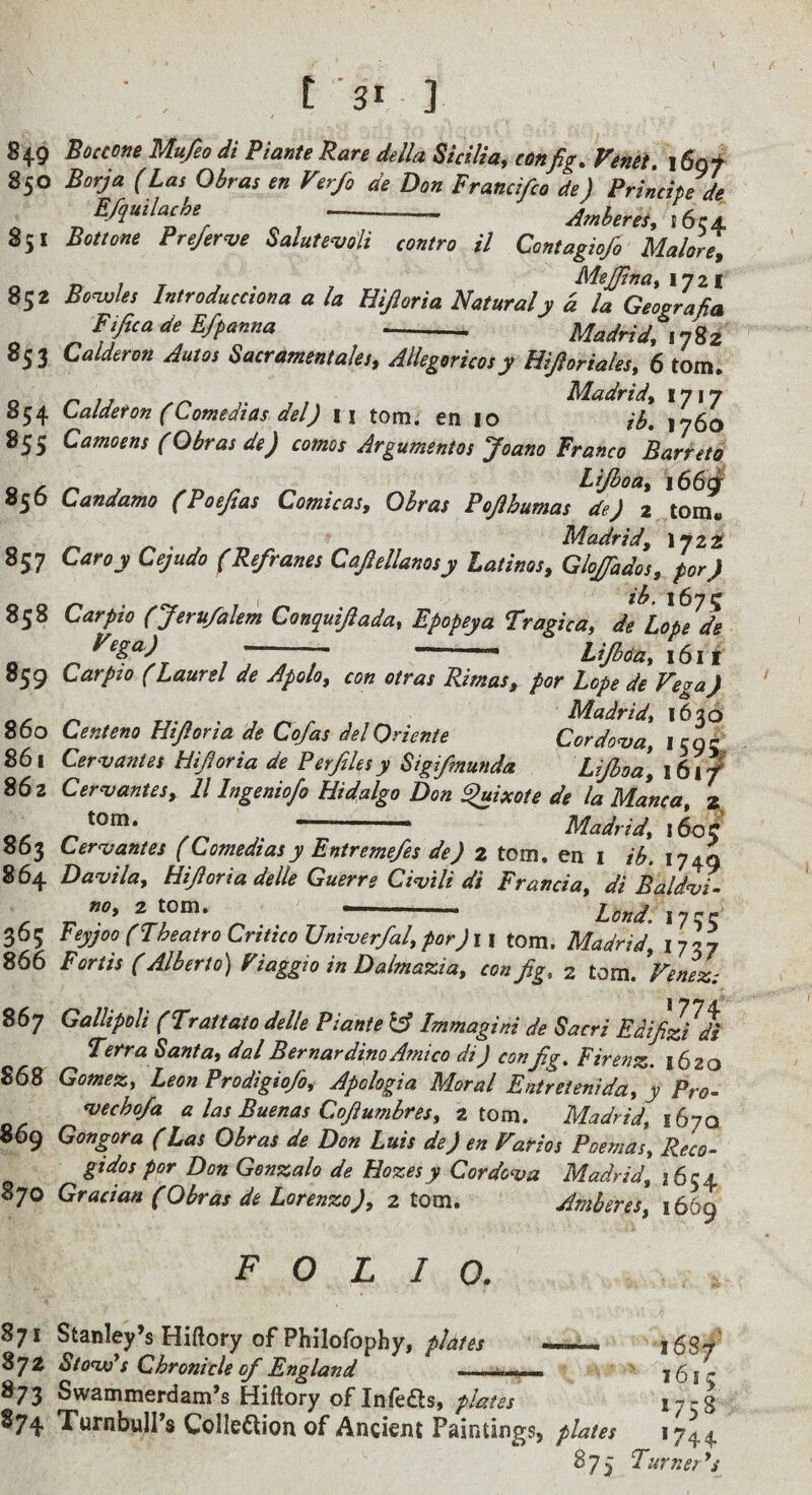 849 BociOfie Mufeo di Piante Rare della Sicilia, con fig. Venei. i6gf 850 Borja (Las Obras en Verfo de Don Prancifco de) Principe de E/guilache Jmheres,i6c± 851 Bottone Preferve SalutemU contra il Contagiofo Malord, n 7 T Mejfina, 1721 852 Bonsjles Introducciona a la Elyria Naturaly d la Geogralia FtficadeEfpanna Madridfin^z 853 Calderon Autos Sacrament ales, AHegoricos y Hipriaks, 6 tom. o n Madrid, 1717 854 Laldefon (Comedias del) n tom. en 10 ib, 1760 855 Camoens (Obras de) comos Argumentos Joano Franco Barretd , Lifboa, i66c|^ 856 Candamo (Poefias Comicas, Obras Poflhumas de) z tom. Madrid, I722 857 Caroy Cejudo (Refranes Capilanosy Latinos, Glojfados, for) ib, 167^ 858 Carpio (Jeru/alem Conquijiada, Epopeya Tragica, de Lope de - -- Lifboa, \(s\i 859 Carpzo (Laurel de Apolo, con otras Rimas, por Lope de Vega) Madrid, 1636 860 Centeno Hpria de Co/as delQriente Cordoba, icnr 861 Cervantes Hiforia de Perfdesy Sigifmunda Lifboe^, 16if 862 Cer<vantes, 11 Ingeniofo Hidalgo Don fixate de la Manca, z , ” Madrid, 160C 863 Cervantes (Comediasy Entreme/es de) z tom. en i ib, 1749 864 Damla, Hpria delle Guerre Ci^ili di Francia, di Baldit r? ~' Land. 17CC 365 Feypo (Fheatro Critico Uni^er/al, por) 11 torn. Madrid, 1737 866 Forth (Alberto) Fiaggio in Dalmazia, con fig, 2 tom. Venez: 867 Gallipoli (Trattato delle Piante Immagini de Sacri EdifzUi Terra Santa, dal Bernardino Amico di) conf.g, Firenz. 1620 868 Gomez, Leon Prodigiofo, Apologia Moral Entretenida, y Pro- <vecho/a a las Buenas Cofiumbres, atom. Madrid, 1670 869 Gongora (Las Obras de Don Luis de) en Parks Poemas, Reco- gidos por Don Genzalo de Hazesy Cordoba Madrid, j6ca 870 Gracian (Obras de Lorenzo), 2 tom. Amberes, 1669 folio. 871 Stanley’s Hiftory of Philofophy, plates 872 StonAs Chronicle of England 873 Swammerdam’s Hiftory of Infefts, plates 874 Turnbull’s CoIIeftion of Ancient Paintings, plates 875 i6S/ ^ 1615 1758 *744- Turner* s